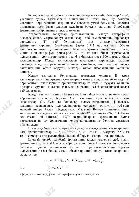 инма юлдуз катталиклари фотометрик метод, осмон обьектларининг равшанлигини, телескопнинг фокал текислигида ¢рнатилган нурланиш приёмниги ёрдамида осон аниқлашга имкон беради. бунда телескопнинг фокал текислигида ясалган тасвир юзаси s нинг обьектив фокус масофаси квадратига нисбати фазовий бурчак ( ни, обьектив орқали ¢тган нурланиши оқимининг телескоп туйнуги майдонига нисбати эса, ёритилганлик е ни беради. бироқ осмонда энг к¢п тарқалган юлдузлар нуқтавий обьектлар б¢либ, уларнинг бурчак ¢лчамларини аниқлашнинг иложи й¢қ, шу боисдан уларнинг к¢ра равшанликларини ҳам бевосита ўлчаб б¢лмайди. бевосита кузатишдан эса фақат улардан келаётган ёруғлик оқимини, бинобарин ёритилганликларинигина аниқлаш мумкин. астрономияда, юлдузлар ёритилганлигини махсус логарифмик шкалада ¢лчаб, уларга юлдуз катталиклари деб ном берилган. бир юлдуз катталигига (1m деб белгиланади) мос миқдор сифатида ёритилганликларининг бир-биридан фарқи 2,512 мартага тенг б¢лган катталик олинган. бу миқдорнинг бирлик сифатида танланишига сабаб, унинг ¢нли логарифми роппа-роса 0,4 га, 5m лиги билан фарқланувчи юлдузларнинг ёритилганликлари эса бир-биридан роса 100 мартага фарқ қилишидандир. юлдуз катталиклари шкаласини киритишда, шартли равишда, юлдузлар …