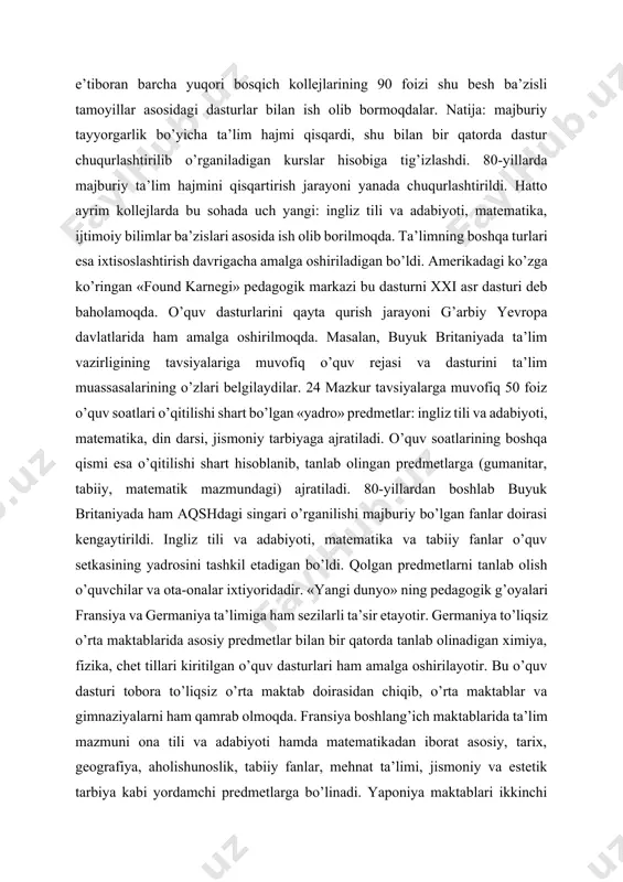 ishdagi majburiy ta’lim joriy qilindi. har bir yo’nalish o’z navbatida bir necha qismga bo’linadi. masalan, matematika, algebra, trigonometriya, ish yuritish, kompyuter texnikasini qo’llashdan iborat. barcha majburiy predmetlar tarkibiga yangi kurslar kiritildi. 1985 yildan e’tiboran barcha yuqori bosqich kollejlarining 90 foizi shu besh ba’zisli tamoyillar asosidagi dasturlar bilan ish olib bormoqdalar. natija: majburiy tayyorgarlik bo’yicha ta’lim hajmi qisqardi, shu bilan bir qatorda dastur chuqurlashtirilib o’rganiladigan kurslar hisobiga tig’izlashdi. 80-yillarda majburiy ta’lim hajmini qisqartirish jarayoni yanada chuqurlashtirildi. hatto ayrim kollejlarda bu sohada uch yangi: ingliz tili va adabiyoti, matematika, ijtimoiy bilimlar ba’zislari asosida ish olib borilmoqda. ta’limning boshqa turlari esa ixtisoslashtirish davrigacha amalga oshiriladigan bo’ldi. amerikadagi ko’zga ko’ringan «found karnegi» pedagogik markazi bu dasturni xxi asr dasturi deb baholamoqda. o’quv dasturlarini qayta qurish jarayoni g’arbiy yevropa davlatlarida ham amalga oshirilmoqda. masalan, buyuk britaniyada ta’lim vazirligining tavsiyalariga muvofiq o’quv rejasi va dasturini ta’lim muassasalarining o’zlari belgilaydilar. 24 mazkur tavsiyalarga muvofiq 50 foiz o’quv …