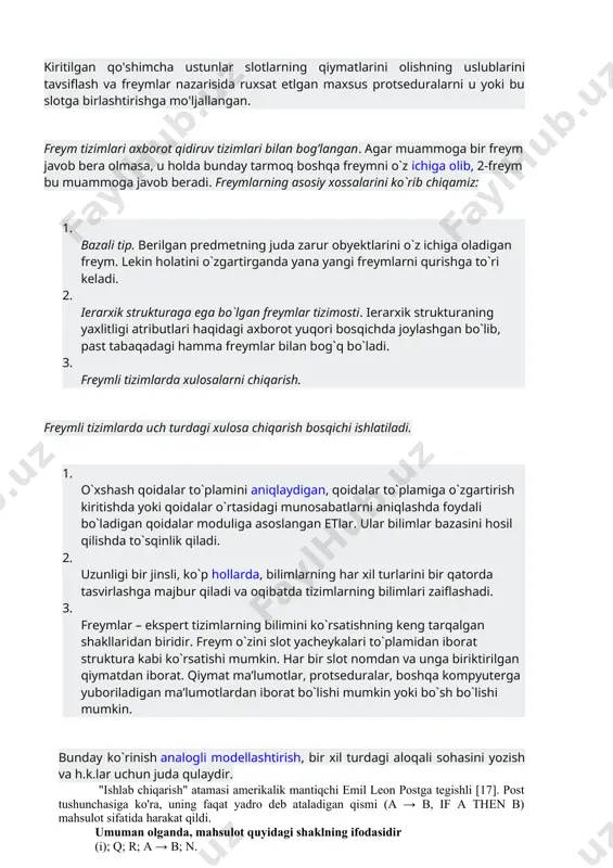 otga birlashtirishga mo'ljallangan. freym tizimlari axborot qidiruv tizimlari bilan bog’langan. agar muammoga bir freym javob bera olmasa, u holda bunday tarmoq boshqa freymni o`z ichiga olib, 2-freym bu muammoga javob beradi. freymlarning asosiy xossalarini ko`rib chiqamiz: 1. bazali tip. berilgan predmetning juda zarur obyektlarini o`z ichiga oladigan freym. lekin holatini o`zgartirganda yana yangi freymlarni qurishga to`ri keladi. 2. ierarxik strukturaga ega bo`lgan freymlar tizimosti. ierarxik strukturaning yaxlitligi atributlari haqidagi axborot yuqori bosqichda joylashgan bo`lib, past tabaqadagi hamma freymlar bilan bog`q bo`ladi. 3. freymli tizimlarda xulosalarni chiqarish. freymli tizimlarda uch turdagi xulosa chiqarish bosqichi ishlatiladi. 1. o`xshash qoidalar to`plamini aniqlaydigan, qoidalar to`plamiga o`zgartirish kiritishda yoki qoidalar o`rtasidagi munosabatlarni aniqlashda foydali bo`ladigan qoidalar moduliga asoslangan etlar. ular bilimlar bazasini hosil qilishda to`sqinlik qiladi. 2. uzunligi bir jinsli, ko`p hollarda, bilimlarning har xil turlarini bir qatorda tasvirlashga majbur qiladi va oqibatda tizimlarning bilimlari zaiflashadi. 3. freymlar – ekspert tizimlarning bilimini ko`rsatishning keng tarqalgan …