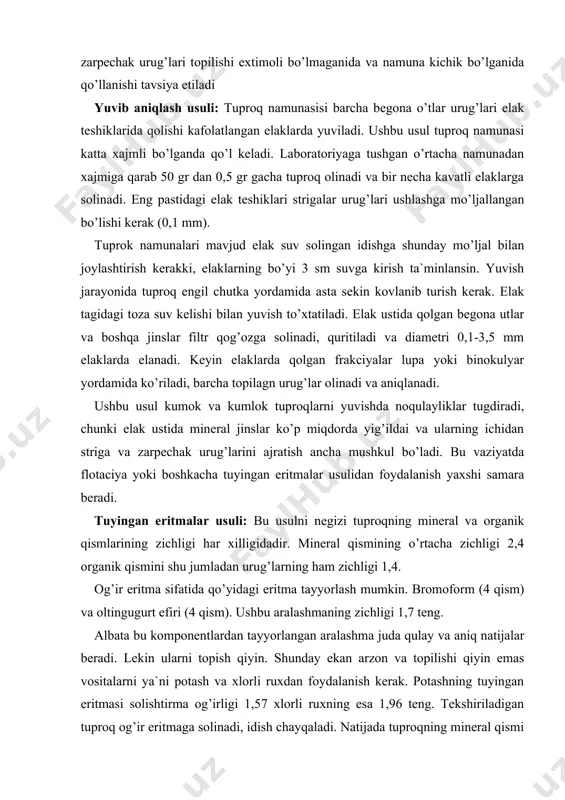 radi. lekin ularni topish qiyin. shunday ekan arzon va topilishi qiyin emas vositalarni ya`ni potash va xlorli ruxdan foydalanish kerak. potashning tuyingan eritmasi solishtirma og’irligi 1,57 xlorli ruxning esa 1,96 teng. tekshiriladigan tuproq og’ir eritmaga solinadi, idish chayqaladi. natijada tuproqning mineral qismi chukmaga tushadi. organik qismi shu jumladan urug’lar ham eritmaning ustiga chiqadi. eritmadagi hamma urug’lar filtrga solinadi, yaxshilab yuviladi. keyin kuritiladi va analiz qilinadi. solishtirma og’irlik bilan baland bo’lgan urug’larni bu usulda ajratish mumkin emas. chunki kakraning solishtirma og’irligi 3,1 ga teng. umuman analiz kafolatli bo’lishi kuzlansa, unda ham yuqorida qayd etilgan tuproqni yuvib aniqlash usuli ham tuyingan eritmalar usuli qo’llanilishi maqsadga muvofikdir. bu holda yuvish, kuritish va elash tuproqni yuvish usulida o’tkaziladi. eng mayda kuzli elaklarda (0,1 mm) qolgan tuproq frakciyasidagi qoldiqlar tuyingan eritmalar usulida analiz qilinadi. tuproq ekspertiza natijalari ekspertiza protokoli va jurnalga barcha aniqlangan begona o’tlar urug’lar turlari kursatib yoziladi. ayrim begona o’tlar urug’lari va mevalarning …
