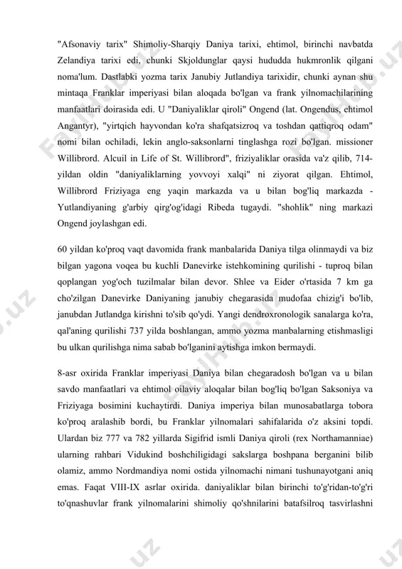 nikalar, hayot. ushbu manbalarning yig'indisi, hech bo'lmaganda, qisman va ba'zan taxminiy ravishda, 9-10-asrlarda daniyadagi voqealar rivojini tiklashga imkon beradi. "afsonaviy tarix" shimoliy-sharqiy daniya tarixi, ehtimol, birinchi navbatda zelandiya tarixi edi, chunki skjoldunglar qaysi hududda hukmronlik qilgani noma'lum. dastlabki yozma tarix janubiy jutlandiya tarixidir, chunki aynan shu mintaqa franklar imperiyasi bilan aloqada bo'lgan va frank yilnomachilarining manfaatlari doirasida edi. u "daniyaliklar qiroli" ongend (lat. ongendus, ehtimol angantyr), "yirtqich hayvondan ko'ra shafqatsizroq va toshdan qattiqroq odam" nomi bilan ochiladi, lekin anglo-saksonlarni tinglashga rozi bo'lgan. missioner willibrord. alcuil in life of st. willibrord", friziyaliklar orasida va'z qilib, 714-yildan oldin "daniyaliklarning yovvoyi xalqi" ni ziyorat qilgan. ehtimol, willibrord friziyaga eng yaqin markazda va u bilan bog'liq markazda - yutlandiyaning g'arbiy qirg'og'idagi ribeda tugaydi. "shohlik" ning markazi ongend joylashgan edi. 60 yildan ko'proq vaqt davomida frank manbalarida daniya tilga olinmaydi va biz bilgan yagona voqea bu kuchli danevirke istehkomining qurilishi - tuproq bilan qoplangan yog'och …