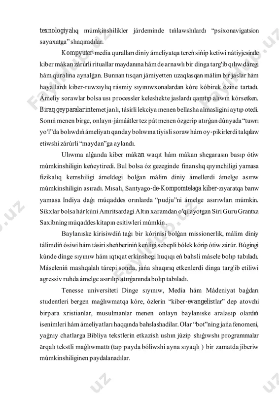bergen maǵlıwmatqa kóre, ózlerin “kiber-evangelistlar” dep atovchi birpara xristianlar, musulmanlar menen onlayn baylanıske aralasıp olardıń isenimleri hám ámeliyatları haqqında bahslashadilar. olar “bot”ning jańa fenomeni, yaǵnıy chatlarga bibliya tekstlerin etkazish ushın júzip shıǵıwshı programmalar arqalı tekstli maǵlıwmattı (tap payda bóliwshi ayna sıyaqlı ) bir zamatda jiberiw múmkinshiliginen paydalanadılar. múqaddes tekstlerdiń marketingi internet arqalı úlken bizneske aylandı. diniy hám ruwxıy mútajlikke sáykes keletuǵın barlıq zattı satıp alıw múmkin. diniy tanısıw saytlarında bolsa shın qálbinen uyqas insandı tabıw ápiwayı basqıshlarda ámelge asıriladı. kompyuter media qurallarında keselliklerge em hám máselelerge sheshim tabıw keń rawajlanıp atır. guru, evangelistlar, máslahátshi ekstrasensla rga duoli soraw jiberiw yamasa diniy hám ámeliy máselelerge juwap tabıw múmkin. buǵan kópshilikti shaqırıqtıń anonimligi hám kúshli diniy etakchining qatnasıwı tartadı. birpara ámeliyatshılar internet arqalı natiyjelilew emlewlerin aytıp otediler. mısal jol menende gollandiyalıq antropolog, arnawlı sertifikatqa iye dástúriy emleytuǵın vim van binsbergen saytı jáne onıń 2003 jılda baspadan shıǵarılǵan “madanyatlararo dúgilisiwi” kitapın keltiriw múmkin. …
