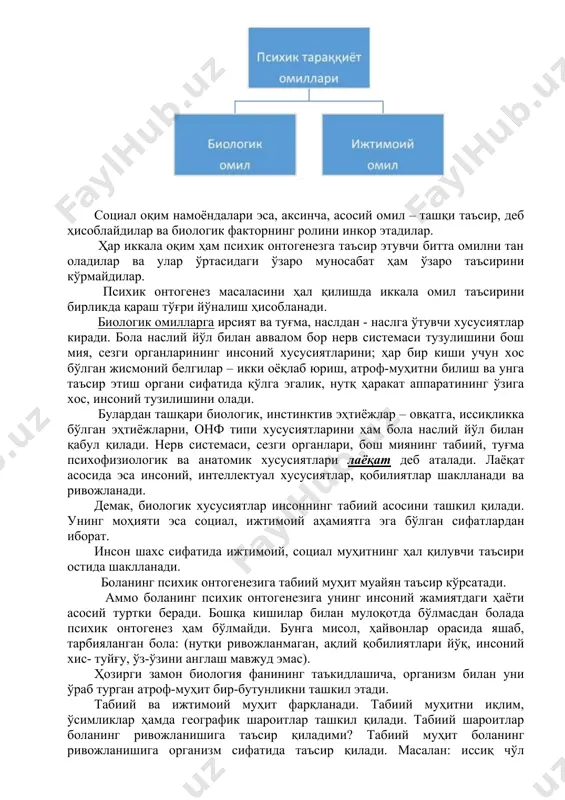 линади. биологик оқим намоёндалари инсондаги туғма, ҳаётий жараёнларни уни ривожланишига ҳал қилувчи таъсир қилади, деб тан оладилар. социал оқим намоёндалари эса, аксинча, асосий омил – ташқи таъсир, деб ҳисоблайдилар ва биологик факторнинг ролини инкор этадилар. ҳар иккала оқим ҳам психик онтогенезга таъсир этувчи битта омилни тан оладилар ва улар ўртасидаги ўзаро муносабат ҳам ўзаро таъсирини кўрмайдилар. психик онтогенез масаласини ҳал қилишда иккала омил таъсирини бирликда қараш тўғри йўналиш ҳисобланади. биологик омилларга ирсият ва туғма, наслдан - наслга ўтувчи хусусиятлар киради. бола наслий йўл билан аввалом бор нерв системаси тузулишини бош мия, сезги органларининг инсоний хусусиятларини; ҳар бир киши учун хос бўлган жисмоний белгилар – икки оёқлаб юриш, атроф-муҳитни билиш ва унга таъсир этиш органи сифатида қўлга эгалик, нутқ ҳаракат аппаратининг ўзига хос, инсоний тузилишини олади. булардан ташқари биологик, инстинктив эҳтиёжлар – овқатга, иссиқликка бўлган эҳтиёжларни, онф типи хусусиятларини ҳам бола наслий йўл билан қабул қилади. нерв системаси, сезги органлари, бош …