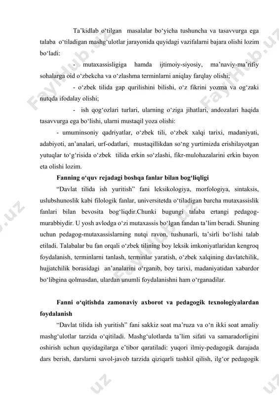 i savol-javob tarzida qiziqarli tashkil qilish, ilg‘or pedagogik texnologiyalardan va multimediali vositalardan foydalanish, talabalarni o‘ylantiradigan, fikrlashga undaydigan muammolarni ular oldiga qo‘yish, talabchanlik, talabalar bilan individual ishlash, talabalarni erkin muloqot yuritishga, ilmiy izlanishga jalb etish va boshqalar. “davlat tilida ish yuritish” kursini loyihalashtirishda quyidagi asosiy konseptual yondashuvlardan foydalaniladi: dialogik yondashuv natijasida talabalarning o‘z-o‘zini faollashtirishi, o‘z-o‘zini, bilimini ko‘rsata olishi kabi ijodiy faoliyati kuchayadi. hamkorlikdagi ta’limni tashkil etish orqali demokratik, tenglik, ta’lim oluvchi faoliyati mazmunini shakllantirishda va erishilgan natijalarni baholashda birgalikda ishlashni joriy etishga e’tibor qaratiladi. muammoli ta’lim, ya’ni ta’lim mazmunini muammoli tarzda taqdim qilish orqali ta’lim oluvchi faoliyati faollashtiriladi. axborot taqdim qilishning zamonaviy vositalari va usullarini qo‘llash, ya’ni yangi kompyuter va axborot texnologiyalaridan o‘quy jarayonida foydalanish. o‘qitishning usullari va texnikasi. ma’ruza(kirish, mavzuga oid, vizuallash), muammoli ta’lim, keys-stadi, pinbord, paradoks va loyihalash usullari, amaliy ishlar. o‘qitishni tashkil etish shakllari. dialog, polilog, muloqot hamkorlik va o‘zaro o‘rganishga asoslangan frontal, kollektiv va guruh. o‘qitish vositalari. …