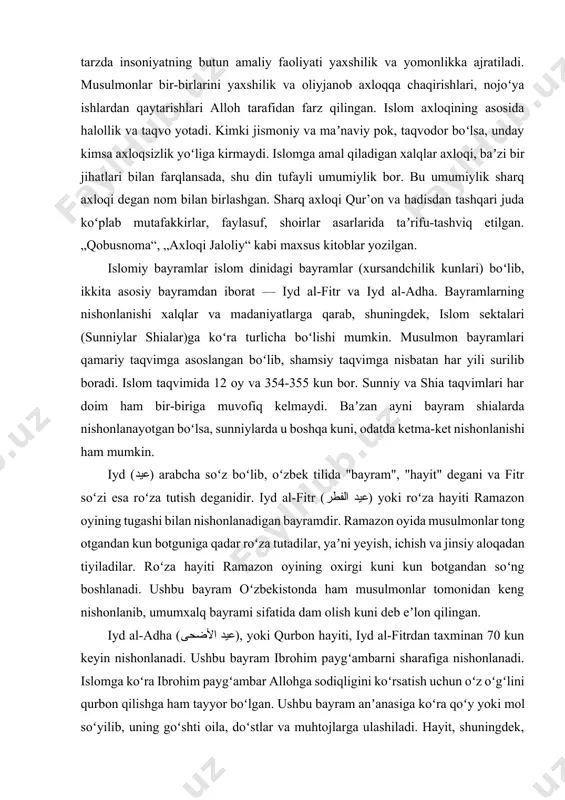 ama, yolgonchilik, takabburlik (kibru havo), gʻiybat, zinodir. shu tarzda insoniyatning butun amaliy faoliyati yaxshilik va yomonlikka ajratiladi. musulmonlar bir-birlarini yaxshilik va oliyjanob axloqqa chaqirishlari, nojoʻya ishlardan qaytarishlari alloh tarafidan farz qilingan. islom axloqining asosida halollik va taqvo yotadi. kimki jismoniy va maʼnaviy pok, taqvodor boʻlsa, unday kimsa axloqsizlik yoʻliga kirmaydi. islomga amal qiladigan xalqlar axloqi, baʼzi bir jihatlari bilan farqlansada, shu din tufayli umumiylik bor. bu umumiylik sharq axloqi degan nom bilan birlashgan. sharq axloqi qur’on va hadisdan tashqari juda koʻplab mutafakkirlar, faylasuf, shoirlar asarlarida taʼrifu-tashviq etilgan. „qobusnoma“, „axloqi jaloliy“ kabi maxsus kitoblar yozilgan. islomiy bayramlar islom dinidagi bayramlar (xursandchilik kunlari) boʻlib, ikkita asosiy bayramdan iborat — iyd al-fitr va iyd al-adha. bayramlarning nishonlanishi xalqlar va madaniyatlarga qarab, shuningdek, islom sektalari (sunniylar shialar)ga koʻra turlicha boʻlishi mumkin. musulmon bayramlari qamariy taqvimga asoslangan boʻlib, shamsiy taqvimga nisbatan har yili surilib boradi. islom taqvimida 12 oy va 354-355 kun bor. sunniy va …