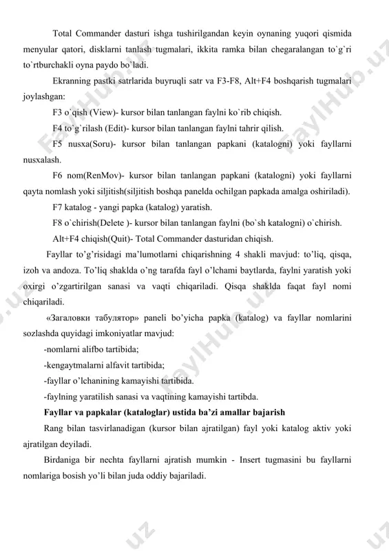 3 o`qish (view)- kursor bilan tanlangan faylni ko`rib chiqish. f4 to`g`rilash (edit)- kursor bilan tanlangan faylni tahrir qilish. f5 nusxa(soru)- kursor bilan tanlangan papkani (katalogni) yoki fayllarni nusxalash. f6 nom(renmov)- kursor bilan tanlangan papkani (katalogni) yoki fayllarni qayta nomlash yoki siljitish(siljitish boshqa panelda ochilgan papkada amalga oshiriladi). f7 katalog - yangi papka (katalog) yaratish. f8 o`chirish(delete )- kursor bilan tanlangan faylni (bo`sh katalogni) o`chirish. alt+f4 chiqish(quit)- total commander dasturidan chiqish. fayllar to’g’risidagi ma’lumotlarni chiqarishning 4 shakli mavjud: to’liq, qisqa, izoh va andoza. to’liq shaklda o’ng tarafda fayl o’lchami baytlarda, faylni yaratish yoki oxirgi o’zgartirilgan sanasi va vaqti chiqariladi. qisqa shaklda faqat fayl nomi chiqariladi. «загаловки табулятор» paneli bo’yicha papka (katalog) va fayllar nomlarini sozlashda quyidagi imkoniyatlar mavjud: -nomlarni alifbo tartibida; -kengaytmalarni alfavit tartibida; -fayllar o’lchanining kamayishi tartibida. -faylning yaratilish sanasi va vaqtining kamayishi tartibda. fayllar va papkalar (kataloglar) ustida ba’zi amallar bajarish rang bilan tasvirlanadigan (kursor bilan ajratilgan) fayl yoki …