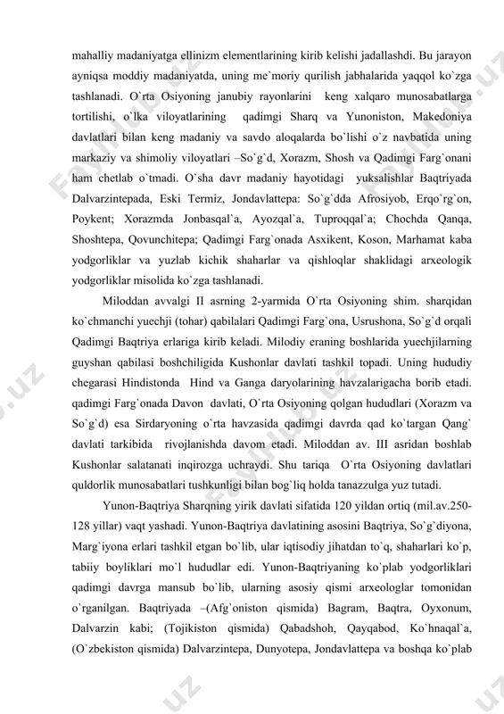 latlari quldorlik munosabatlari tushkunligi bilan bog`liq holda tanazzulga yuz tutadi. yunon-baqtriya sharqning yirik davlati sifatida 120 yildan ortiq (mil.av.250-128 yillar) vaqt yashadi. yunon-baqtriya davlatining asosini baqtriya, so`g`diyona, marg`iyona erlari tashkil etgan bo`lib, ular iqtisodiy jihatdan to`q, shaharlari ko`p, tabiiy boyliklari mo`l hududlar edi. yunon-baqtriyaning ko`plab yodgorliklari qadimgi davrga mansub bo`lib, ularning asosiy qismi arxeologlar tomonidan o`rganilgan. baqtriyada –(afg`oniston qismida) bagram, baqtra, oyxonum, dalvarzin kabi; (tojikiston qismida) qabadshoh, qayqabod, ko`hnaqal`a, (o`zbekiston qismida) dalvarzintepa, dunyotepa, jondavlattepa va boshqa ko`plab qadimgi shahar xarobalari ochib o`rganilgan. so`g`diyonada erqo`rg`on, afrosiyob, tali barzu yodgorliklarining shu davrga oid madaniy qatlamlari, marg`iyonada govurqal`a kabi shahar qoldiqlari tadqiq etilgan. antik davrda yunon-baqtriyada dehqonchilik va chorvachilikdan tashqari kulolchilik sohasi yuksak darajada taraqqiy qilgan bo`lib, bu davrda yasalgan kulolchilik buyumlarining olamda tengi yo`q edi. uy-joylarshohona saroylar, ibodatxonalar hamda mudofaa inshoatlari qurilishda bu o`lkalar xalqi antik davr olamida yuksalishning yuqori nuqtasiga ko`tarilgan. bu davrda baqtriya va so`g`d yozuvlari shakllanadi va rivojlanadi. tasviriy …