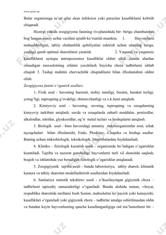 ik kamera va tabiiy sharoitni modellashtirish usullaridan foydalaniladi. 6. sanitariya statistik tekshiruv usuli - o’tkazilayotgan gigiyenik chora – tadbirlarni iqtisodiy samaradorligi o’rganiladi. bunda alohida tuman, viloyat, respublika sharoitida mollarni bosh sonini, mahsulotini ko’payish yoki kamayishi, kasalliklari o’rganiladi yoki gigiyenik chora – tadbirlar amalga oshirilmasdan oldin va bundan keyin hayvonlarning qancha kasallanganligiga oid ma’lumotlarni bir – biriga solishtirib ko’rib, shu chora – tadbirlarni samaradorligi to’g’risida xulosa chiqariladi. birinchi uchta usul tashqi muhitni hayvonlar organizmiga ta’siri, gigiyenik parametrlarni asoslash uchun hamda hayvonlarni kasalliklarini oldini olish va mahsuldorligini oshirishga karatilgan. tabiiy sharoitni modellashtirish usuli - tashqi muhitdagi o’zgarishlarni oldindan bilish ya’ni ichimlik suvlarini o’z-o’zidan tozalanishi, tuproqda mikroorganizimlarni yashash muddatini aniqlashni oldindan bilish uchun qo’llaniladi. zoogigiyena bir qancha boshqa fanlar: fiziologiya, mikrobiologiya, patologiya, klinik diagnostika, epizootologiya, ximiya, fizika, matematika, toksikologiya va boshqalar bilan chambarchas bog’liq. zoogigiyena fani ikkiga bo’lib o’rganiladi: umumiy gigiyena – havo, tuproq, suv, oziqa, molxonalar gigiyenasi, mollarni yaylovda boqish-saqlash, mollarni parvarish …