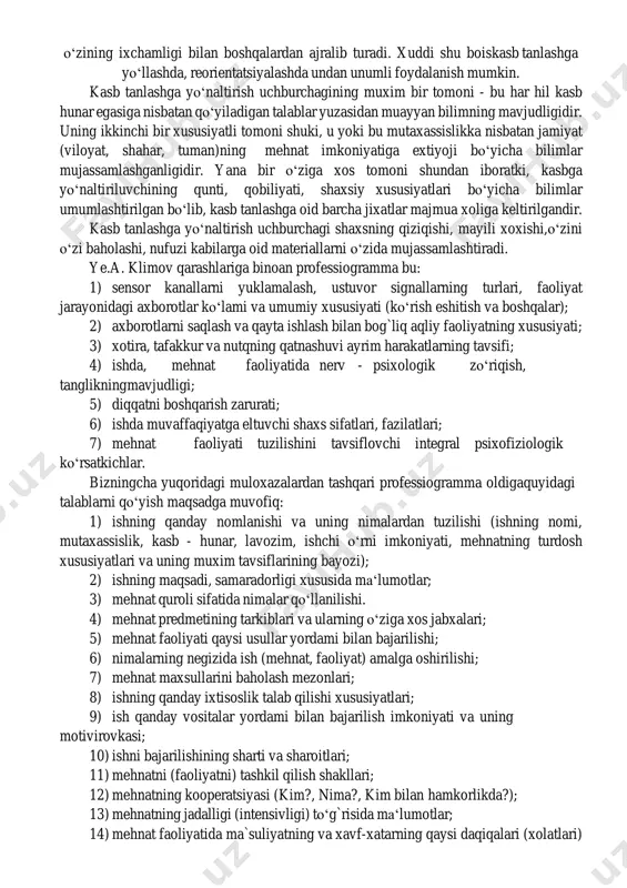 anadi, o‘z xayot yo‘lining ilmiy asoslanganligini ta‘minlashga xizmat qiladi, u turmushda o‘z o‘rnini aniqlaydi va quyidagi shakllarda amalga oshiriladi: 1) maktabda kasbiy ma‘lumotlar berish; 2) kasb - hunar maorifi bilan shug`ullanish; 3) radio, televidenie, kino, matbuotda tashviqot qilish; 4) kasb yuzasidan maslaxatlar; 5) kasbga saralash (qobiliyatiga binoan); 6) kasbga moslashish (adaptatsiyalash); mazkur sohada psixologik izlanishlar olib borgan k.k.platonov muayyan sxema ishlab chiqqan bo‘lib, u "kasb tanlashga yo‘naltirish uchburchagi" deb nomlanib, o‘zining ixchamligi bilan boshqalardan ajralib turadi. xuddi shu bois kasb tanlashga yo‘llashda, reorientatsiyalashda undan unumli foydalanish mumkin. kasb tanlashga yo‘naltirish uchburchagining muxim bir tomoni - bu har hil kasb hunar egasiga nisbatan qo‘yiladigan talablar yuzasidan muayyan bilimning mavjudligidir. uning ikkinchi bir xususiyatli tomoni shuki, u yoki bu mutaxassislikka nisbatan jamiyat (viloyat, shahar, tuman)ning mehnat imkoniyatiga extiyoji bo‘yicha bilimlar mujassamlashganligidir. yana bir o‘ziga xos tomoni shundan iboratki, kasbga yo‘naltiriluvchining qunti, qobiliyati, shaxsiy xususiyatlari bo‘yicha bilimlar umumlashtirilgan bo‘lib, kasb tanlashga oid barcha …