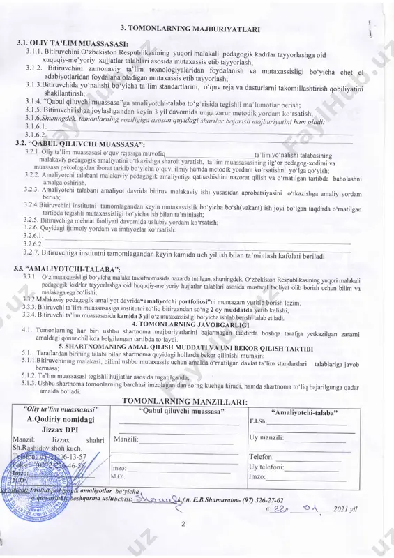 vchi muassasa"ning moddiy-texnikaviy bazasini o'rganish va shu asosida tegishli takliflar kiritadi. 22. "qabul qiluvchi muassasa": 2.2.1. *oliy ta'lim muassasasi"o'quv reja va dasturlari bilan tanishish xamda ulami takomilashtirish yuzasidan o'z takliflarini berishl 2.2.2. " analiyotchi-talaba"ning davlat imtixonlarida attestatsiya komissiyasi a'zosi sifatida qatrashish; 2.2.3.o1i ta'lim muassasasi ta'lim yo'nalishlarining o'quv rejasiga muvofiq amaliyotchi-talabaning malakaviy pedagogik amaliyotini o'tkazishga sharoit yaratish; 2.2.4. amaliyotchi-talabani ta'lim muassasasi o'quv fanlari dasturlari hamda darsliklari bilan tanishtirish; 2.2.5. amaliyorchi-talabaga malakali mutaxassislami biriktirish; 2.2.6. amaliyotchi-talabani tarbiyaviy ishlarini o'tkazishga tayyorlash va o'z tajribalarini ularga o'rgatish; 2.2.7. amaliyotchi-talabani malakaviy pedagogik amaliyotiga qatnashishini namrat qilish va o'matilgan artibda baholashni amalga oshiradi. 2.3. "amaliyotchi-talaba": 2.3.1.ta'lim yo'nalishi o'quv rejasida belgilangan malakaviy pedagogik amaliyotini "qabul qiluvchi muassasa"da o'tishi: 2.3.2.malakaviy pedagogik amaliyot davrida amaliyot dasturida belgilangan vazifalarni to'liq bajarishi; 2.3.3.malakaviy pedagogik amaliyoti tugagandan keyin ma'sul kafedra mudiri va professor-o'qituvchilariga o'matilgan tartibda xisobot topshirishi; 2.3.4. qabul qiluvchi muassasaning ichki tartib-qoidalariga to'liq rioya qilishi; 2.3.5.o1iy ta'lim muassasasini bitirgandan so'ng hududiy …