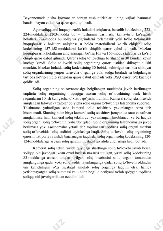 olatlari. 224-modda bu soliq va yig‘imlarni toʻlamaslik yoki to‘liq toʻlamaslik huquqbuzarlik holatlari aniqlansa u holda materiallarni ko‘rib chiqish, soliq kodeksining 157-158-moddalarni ko‘rib chiqilib qaror qabul qilinadi. mazkur huquqbuzarlik holatlarini aniqlanmagan bo‘lsa 165 va 166-modda talablarida ko‘rib chiqib qaror qabul qilinadi. qaror saoliq to‘lovchiga berilgandan 30 kundan keyin kuchga kiradi. soliq to‘lovchi soliq organining qarori ustidan shikoyat qilishi mumkin. mazkur holatda soliq kodeksining 30-bobida keltirilgan tartibda shikoyat soliq organlarining yuqori turuvcha o‘rganiga yoki sudga beriladi va belgilangan tartibda ko‘rib chiqib yangidan qaror qabul qilinadi yoki dsq qarori o‘z kuchida qoldiriladi. soliq organining so‘rovnomasiga belgilangan muddatda javob berilmagan taqdirda soliq organining huquqiga asosan soliq to‘lovchining bank hisob raqamlarini 10 ish kunigacha to‘xtatib qo‘yishi mumkin. kameral soliq tekshiruvida aniqlangan tafovut va xatolar bo‘yicha soliq organi to‘lovchiga talabnoma yuboradi. talabnoma yuborilgan sana kameral soliq tekshiruv yakunlangan sana deb hisoblanadi. shuning bilan birga kameral soliq tekshiruv jarayonida xato va tafovut aniqlanmasa ham kameral soliq tekshiruvi …