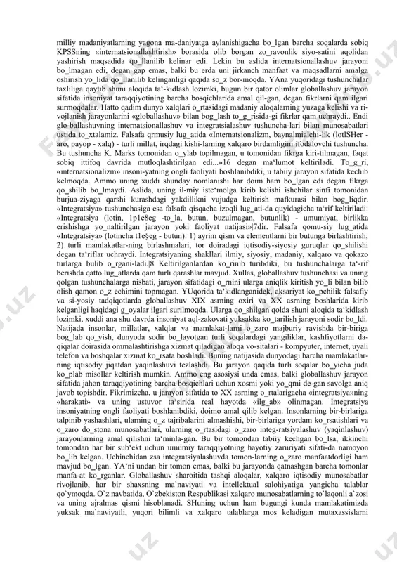 ega bo‘ldi: asli yaponiyalik keyinroq amerikalik mashhur iqtisodchi k.ome ta'riflab bergan mazkur atamaning ommaga tushunarli bo‘lgan ifodasidan jahon xo‘jaligi rivojlanishining nisbatan yangi qirralari va tavsiflari, uning dastlabki taraqqiyot bosqichlaridan farqlanuvchi hozirgi holatini ko‘rsatish uchun tatbiq eta boshladilar. proffesor a. katsovich globallashtirish jarayonini tasvirli yoritilishi va jahon xo‘jaligining yangi tavsiflari yuzaga kelishi: ―globallashtirish chegaralar orqali iqtisodiy, siyosiy, ijtimoiy va madaniy aloqalarni intensifikatsiya qilish orqali aniqlanishi mumkin. globallashtirish – bu erkin savdo to‘g‘risidagi bitimlar uyg‘unligi, jahonni yagona va o‘ta raqobatli bozorga aylantirgan internet hamda moliyaviy bozorlarning birlashishidir‖, degan taklifni kiritadi8 . jahon olimlari tomonidan olib borilayotgan ilmiy tadqiqot-larda «globallashuv» tushunchasiga turli ta‘riflar berilmoqda va unga turli qarashlar va munosabatlarni bildirish davom etib kel-moqda. lekin uning er kurrasining bir butunligini ifodalash va barcha soqalarning «yagonaligini» ta‘minlash jarayoni, omili si-fatida qarash umumiy qarashlardan ustuvor bo‗lib kelmoqda. jum-ladan, rus olimi i. burikova globallashuvni jarayon sifatida qaraydi va olimlar tomonidan unga nisbatan qarashlarni umum-lashtirib, uning uchta …