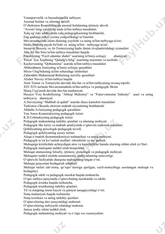 ning ma'naviy-axloqiy tarbiyasi. ongli intizom va xulq-atvor madaniyatini tarbiyalash. o'quvchilarning mehnat tarbiyasi. nafosat (estetik) tarbiyasi. jismoniy tarbiya. oila tarbiyasi asoslari. vatanparvarlik va baynalminallik tarbiyasi. anomal bolalar va ularning tavsifi. o’zbekiston respublikasida anomal bolalarning ijtimoiy ahvoli. “avesto”ning yaratilishi unda ta'lim-tarbiya masalalari. xalq og’zaki adabiyotida xalq pedagogikasining boshlanishi. eng qadimgi turkiy yozma yodgorlikdagi ta’limotlar. movarounnaxrda islom dinining yoyilishi va uning ta'lim-tarbiyaga ta'siri. hadis ilmining paydo bo'lishi va uning ta'lim - tarbiyaga ta'siri imom-al buxoriy va at-termiziyning hadis ilmini rivojlantirishdagi xizmatlari abu ali ibn sino ta'lim-tarbiya masalalari haqida forobiyning “fozil odamlar shahri” asarining ta'limiy-axloqiy ahamiyati yusuf xos xojibning “qutadg'u bilig” asarining mazmuni va tuzilishi kaykovusning “qobusnoma” asarida ta'lim-tarbiya masalalari abdurahmon jomiyning ta'limiy-axloqiy qarashlari mirzo ulug'bekning ta'lim sohasidagi islohotlari zahiriddin muhammad boburning ma'rifiy qarashlari alisher navoiy ta'lim-tarbiya haqida amir temur va temuriylar davrida ilm-fan va ta'lim-tarbiyaning ravnaq topishi xiv-xvi asrlarda movarounnahrda ta'lim-tarbiya va pedagogik fikrlar sharq uyg'onish davrida ilm-fan madaniyati husayn voiz koshifiyning “ahloqi …
