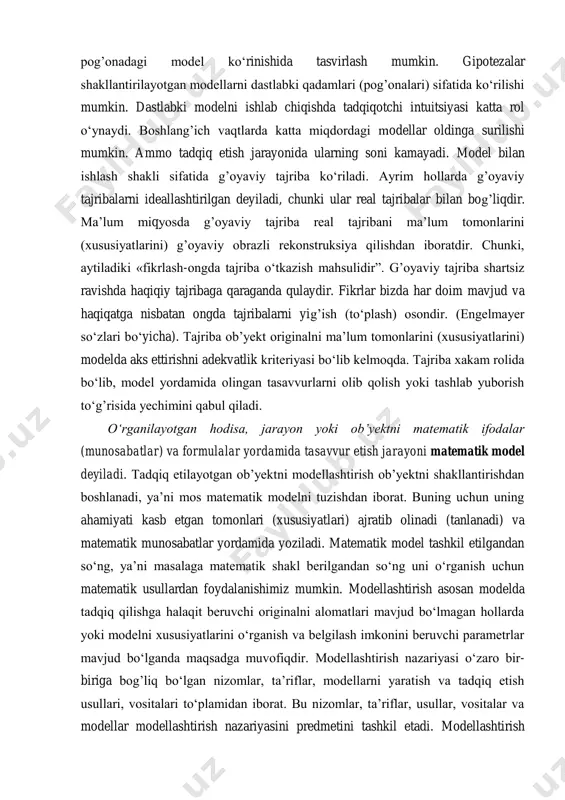 ika (qattiq jismlar), ximiya, biologiya, meditsina, iqtisodiyot va boshqa sohalarni ko‘rish mumkin. modellashtirish konsepsiyasidan maqsad asosan modellarni nazariya yaratish jarayoniga kiritishdan iboratdir, chunki ideal modellar nazariyani boshlang’ich bosqichi bo‘lishi mumkin yoki nazariyani interpretasiya qilish modeli ham bo‘lishi mumkin. gipotezalar nazariyaning ideallashtirilgan ob’yektlardan farqli bo‘lib, nazariyani interpretasiya qilish modeli yoki dastlabki pog’onadagi model ko‘rinishida tasvirlash mumkin. gipotezalar shakllantirilayotgan modellarni dastlabki qadamlari (pog’onalari) sifatida ko‘rilishi mumkin. dastlabki modelni ishlab chiqishda tadqiqotchi intuitsiyasi katta rol o‘ynaydi. boshlang’ich vaqtlarda katta miqdordagi modellar oldinga surilishi mumkin. ammo tadqiq etish jarayonida ularning soni kamayadi. model bilan ishlash shakli sifatida g’oyaviy tajriba ko‘riladi. ayrim hollarda g’oyaviy tajribalarni ideallashtirilgan deyiladi, chunki ular real tajribalar bilan bog’liqdir. ma’lum miqyosda g’oyaviy tajriba real tajribani ma’lum tomonlarini (xususiyatlarini) g’oyaviy obrazli rekonstruksiya qilishdan iboratdir. chunki, aytiladiki «fikrlash-ongda tajriba o‘tkazish mahsulidir”. g’oyaviy tajriba shartsiz ravishda haqiqiy tajribaga qaraganda qulaydir. fikrlar bizda har doim mavjud va haqiqatga nisbatan ongda tajribalarni yig’ish (to‘plash) osondir. (engelmayer …
