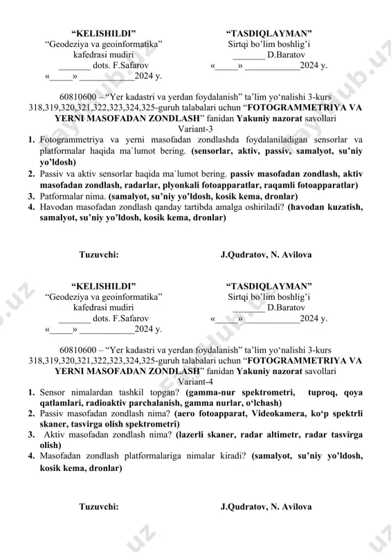 jarayoni haqida nimalarni bilasiz. (yer atmosferasi, yer yuzasi, energiya, sensor, yerda optik tizimlar, filtrlar, fotoplyonkalar, detektorlar) tuzuvchi: j.qudratov, n. avilova “kelishildi” “geodeziya va geoinformatika” kafedrasi mudiri _______ dots. f.safarov «_____» ____________2024 y. “tasdiqlayman” sirtqi bo’lim boshlig’i _______ d.baratov «_____» ____________2024 y. 60810600 – “yer kadastri va yerdan foydalanish” ta’lim yo‘nalishi 3-kurs 318,319,320,321,322,323,324,325-guruh talabalari uchun “fotogrammetriya va yerni masofadan zondlash” fanidan yakuniy nazorat savollari variant-3 1. fotogrammetriya va yerni masofadan zondlashda foydalaniladigan sensorlar va platformalar haqida ma`lumot bering. (sensorlar, aktiv, passiv, samalyot, su’niy yo’ldosh) 2. passiv va aktiv sensorlar haqida ma`lumot bering. passiv masofadan zondlash, aktiv masofadan zondlash, radarlar, plyonkali fotoapparatlar, raqamli fotoapparatlar) 3. patformalar nima. (samalyot, su’niy yo’ldosh, kosik kema, dronlar) 4. havodan masofadan zondlash qanday tartibda amalga oshiriladi? (havodan kuzatish, samalyot, su’niy yo’ldosh, kosik kema, dronlar) tuzuvchi: j.qudratov, n. avilova “kelishildi” “geodeziya va geoinformatika” kafedrasi mudiri _______ dots. f.safarov «_____» ____________2024 y. “tasdiqlayman” sirtqi bo’lim boshlig’i _______ d.baratov «_____» …