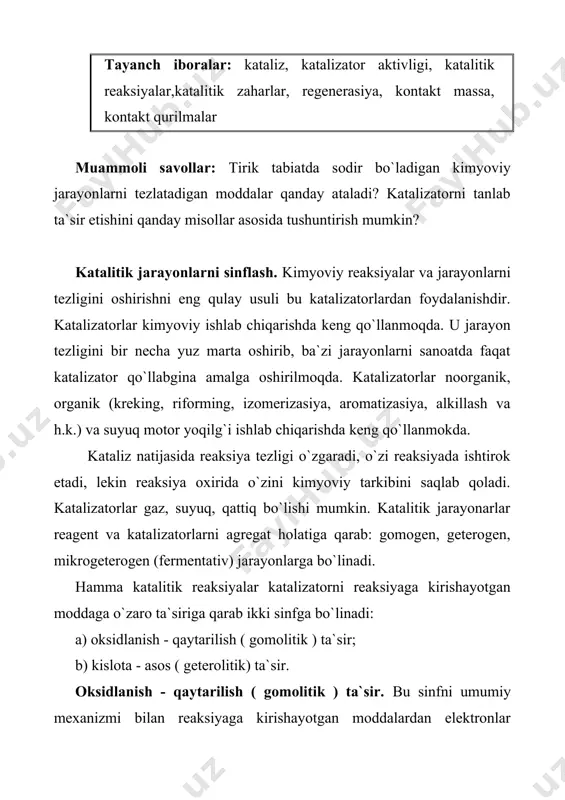 tor bilan reaksiyaga kirishayotgan moddalarda protonlar yoki ionlar almashadi. agar proton reagentga berilsa (kislotali kataliz ), agar proton reagentdan berilsa ( asosli kataliz) bo`ladi. hosil bo`lgan oraliq nomustahkam birikmalar parchalanadi yoki boshqa molekula bilan birikadi. har ikkala tur ta`sirlashuvda katalizator qaytadan tiklanadi. katalizatorlar individual va spesifik tavsif ega. ularga erigan kislota va asoslar, qattiq inert moddalar, amorf gellar, ionli kristallar katalizator rolini o`ynadi. muhim katalitik jarayonlar va ularda qo`llaniladigan katalizatorlar reaksiyalarning sxemasi maqsadli mahsulot qo`llaniladigan katalizator oksidlanish-qaytarilish (gomolitik) reaksiyalari oksidlanish 2so2+o22so3 sulfat kislota olishda pt,v2o5 ishqoriy metall sulfatlari bilan, fe2o3 2co+o22co2 so va tutun gazlaridan tozalashda gopkalit–mn, cu, co, ag, pt, pd oksidlari aralashmasi h2, ch4 va boshqa uglevodorodlar + o2 co2+h2o havo va tutun gazlarini tozalashda pt, pd, cuo, coo, v2o5, nio 4nh3+5o24no+6h2o nitrat kislota pt ni pd, rh, co3o4, fe2o3+cr2o3 lardagi suyuqlanmasi 4hcl+o22cl2+2h2o xlor cucl2, crcl3 ch3oh+0,5o2hcoh+h2o formaldegid ag,cu, temir molibdat ch4+o2 hcoh+h2o formaldegid alyuminiy silikatlarga yuttirilgan magniy …