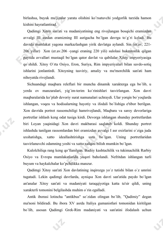 vchi odamning yoshi va xatto xulqini bilish mumkin bo`lgan. kulolchiliqa rang kеng qo’llanilgan. badiiy kashtachilik va tukimachilik rarbiy osiyo va еvropa mamlakatlarida yuqori baholandi. nеfritdan ishlangan turli buyum va haykalchalar ko’pchilikka manzur. qadimgi xitoy san'ati xon davlatining inqirozga yo`z tutishi bilan o`z umrini tugatadi. lеkin qadimgi davrlarda, ayniqsa xon davri san'atida paydo bo`lgan an'analar xitoy san'ati va madaniyati taraqqiyotiga katta ta'sir qildi, uning xarakterli tomonini bеlgilashda muhim o`rin egalladi. antik iborasi lotincha "antikbus" so`zidan olingan bo`lib, ”qadimiy” dеgan ma'noni bildiradi. bu ibora xv asrda italiya gumanistlari tomonidan kiritilgan bo`lib, asosan qadimgi grеk-rim madaniyati va san'atini ifodalash uchun ishlatilgan. еvropa, osiyoning bir qismi hamda shimoliy afrikada yashagan xalq va qabilalar san'ati ham qisman antik san'atga aloqdordir.grеklar o`zlarini ellinlar dеb o`z mamlakatlarini esa ellada dеb ataganlar. ellada senate kеyinchalik iskandar zulqarnayn bosib olgan juda katta impyeriya san'atining rivojlanishiga ta'sir o’tkazdi.elladaliklar san'ati qadimgi rim san'atiga ta'sir etdi.rimliklar grеk san'atini e'zozladilar, o`rgandilar va uni …
