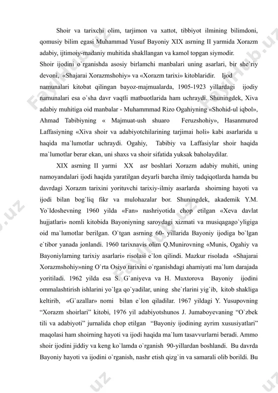 iy ijodini ommalashtirish ishlarini yo`lga qo`yadilar, uning she`rlarini yig`ib, kitob shakliga keltirib, «g`azallar» nomi bilan e`lon qiladilar. 1967 yildagi y. yusupovning “xorazm shoirlari” kitobi, 1976 yil adabiyotshunos j. jumaboyevaning “o`zbek tili va adabiyoti” jurnalida chop etilgan “bayoniy ijodining ayrim xususiyatlari” maqolasi ham shoirning hayoti va ijodi haqida ma`lum tasavvurlarni beradi. ammo shoir ijodini jiddiy va keng ko`lamda o`rganish 90-yillardan boshlandi. bu davrda bayoniy hayoti va ijodini o`rganish, nashr etish qizg`in va samarali olib borildi. bu xayrli ishning boshida adabiyotshunos iqboloy adizova turdi. i. adizova 1990 yili bayoniyning hayoti va ijodiy faoliyati haqida nomzodlik dissertatsiyasini yoqladi. 1994 yilda iqboloy adizova say`i-harakatlari bilan «shajarai xorazmshohiy»ning qisqartirilgan ixcham nashri e`lon qilindi. 1995 yilda ea ushbu muallifning n. jumaxo`ja bilan hammualliflikdagi «so`zdin baqoliroq yodgor yo`qdir» risolasi bosilib chiqdi. ko`rinadiki, bayoniy hayoti va ijodini tadqiq qilish mustaqillik yillari yangi bosqichga ko`tarildi. shoirning hayot yo`li. muhammad yusufbek xeva qal`asining orqa tarafidagi qiyot qishlog`ida 1840 yilda dunyoga …