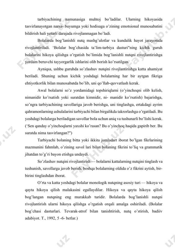 igan savollar bola uchun aniq va tushunarli bo’lishi kerak. (‘sen qanday o’yinchoqlarni yaxshi ko’rasan? bu o’yinchoq haqida gapirib ber. bu suratda nima tasvirlangan?") tarbiyachi bolaning bitta yoki ikkita jumladart iborat bo’lgan fikrlarining mazmunini fahmlab, o’zining savol lari bilan bolaning fikrini to’liq va grammatik jihatdan to’g’ri bayon etishga undaydi. so’zlashuv nutqini rivojlantirish — bolalarni kattalarning nutqini tinglash va tushunish, savollarga javob berish, boshqa bolalarning oldida o’z fikrini aytish, bir-birini tinglashdan iborat. o’rta va katta yoshdagi bolalar monologik nutqning asosiy turi — hikoya va qayta hikoya qilish malakasini egallaydilar. hikoya va qayta hikoya qilish bog’langan nutqning eng murakkab turidir. bolalarda bog’lanishli nutqni rivojlantirish ularni hikoya qilishga o’rgatish orqali amalga oshiriladi. (bolalar bog’chasi dasturlari. tevarak-atrof bilan tanishtirish, nutq o’stirish, badiiv adabiyot. т., 1992, 5 -6- betlar.) 2- §. bolalar bilan so’zlashish — dialog nutqni shakllantirishning asosiy uslubi so’zlashuv nutqi og’zaki nutqning ancha oddiy shakli bo’lib, u suhbatdoshlar tomonidan quvvatlanadi. so’zlovchilar turli vositalardan (ifodali …