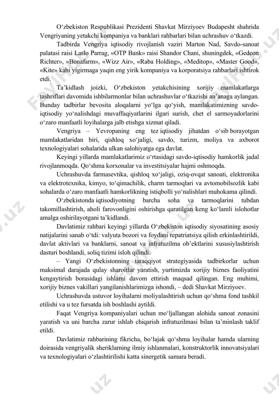 ashdilar, ko‘p tomonlama tuzilmalar doirasidagi faol muloqotni va o‘zaro ko‘makni davom ettirish masalalarini muhokama qildilar. uchrashuv yakunida o‘zbekiston prezidenti vengriya prezidentini o‘zi uchun qulay vaqtda mamlakatimizga borishni taklif etdi. o‘zbekiston respublikasi prezidenti shavkat mirziyoev budapesht shahrida vengriyaning yetakchi kompaniya va banklari rahbarlari bilan uchrashuv o‘tkazdi. tadbirda vengriya iqtisodiy rivojlanish vaziri marton nad, savdo-sanoat palatasi raisi laslo parrag, «otp bank» raisi shandor chani, shuningdek, «gedeon richter», «bonafarm», «wizz air», «raba holding», «meditop», «master good», «kite» kabi yigirmaga yaqin eng yirik kompaniya va korporatsiya rahbarlari ishtirok etdi. ta’kidlash joizki, o‘zbekiston yetakchisining xorijiy mamlakatlarga tashriflari davomida ishbilarmonlar bilan uchrashuvlar o‘tkazishi an’anaga aylangan. bunday tadbirlar bevosita aloqalarni yo‘lga qo‘yish, mamlakatimizning savdo-iqtisodiy yo‘nalishdagi muvaffaqiyatlarini ilgari surish, chet el sarmoyadorlarini o‘zaro manfaatli loyihalarga jalb etishga xizmat qiladi. vengriya – yevropaning eng tez iqtisodiy jihatdan o‘sib borayotgan mamlakatlaridan biri, qishloq xo‘jaligi, savdo, turizm, moliya va axborot texnologiyalari sohalarida ulkan salohiyatga ega davlat. keyingi yillarda mamlakatlarimiz o‘rtasidagi savdo-iqtisodiy …