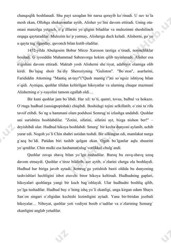 q bilan yo`lga tushadilar. buroq bu zavq-shavq uzoq davom etmaydi. qushlar e`tiroz bildirib, uzr aytib, o`zlarini chetga ola boshlaydi. hudhud har biriga javob aytadi. semrug`ga yetishish baxti oldida bu dunyoning tashvishlari hechligini isbot etuvchi biror hikoya keltiradi. hudhudning gaplari, hikoyalari qushlarga yangi bir kuch bag`ishlaydi. ular hudhudni boshliq qilib, yo`lga tushadilar. hudhud buy o`lning ishq yo`li ekanligi, unga kirgan odam shayx san`on singari o`zligidan kechishi lozimligini aytadi. yana bir-biridan jozibali hikoyalar… nihoyat, qushlar yeti vodiyni bosib o`tadilar va o`zlarining semurg` ekanligini anglab yetadilar. "mantiq ut-tayr" xayoli alisherga bir umr hamroh bo`ldi. umrining so`ngida esa "lison ut-tayr"("qush tili") nomi bilan kitob yozdi. bo`lajag shoir yana nizomiy ganjaviy va xusrav dehlaviy asarlarini sevib o`qir edi. 1453-yilda alisherning otasi g`iyosiddin mauhammad vafot etadi. alisher abulqosim bobur hizmatiga kirdi. avval sabzavorda, so`ng mashhadda yashadi. ikki maktabdosh do`st – husayn va alisher yana birga bo`ldilar. bir munosabat bilan u 50 ming bayt, 100 ming misra …