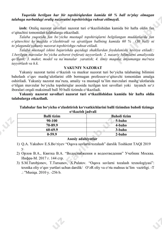 lar 2. uzoq vaqt aerasiyalanadigan aerotenklar 3.suvni suv xavzalariga chiqazadigan qurulmalarning turlari 4.tozalangan oqova suvlarni dengiz va suv yeg‘ish omborlariga chiqarish shartlari 5.tozalash bekatida joylashgan inshootlar orasida suvni taqsimlash 6.suv va xavo miqdorini aniqlovchi qurulmala 7. tozalash bekatining turlari 8. tozalash inshootlarining ishini avtomatlashtirish va dispetcherlik ishi maksimal ball-10 yuqorida berilgan har bir topshiriqlardan kamida 60 % ball to‘play olmagan talabaga navbatdagi oraliq nazoratini topshirishiga ruhsat etilmaydi. izoh: oraliq nazorat savollari nazorat turi o‘tkazilishidan kamida bir hafta oldin fan o‘qituchisi tomonidan talabalarga etkaziladi. talaba yuqorida fan bo‘yicha mustaqil topshiriqlarni belgilangan muddatlarda fan o‘qituvchisi ko‘magida o‘zlashtiradi va ajratilgan ballning kamida 60 % (30 ball) ni to‘plaganda yakuniy nazorat topshirishga ruhsat etiladi. talaba mustaqil ishini bajarishda quyidagi shakllardan foydalanishi tavsiya etiladi:: 1.berilgan mavzular bo‘yicha axborot (referat) tayyorlash; 2. nazariy bilimlarni amaliyotda qo‘llash; 3. maket, model va na’munalar yaratish; 4. ilmiy maqola, anjumanga ma'ruza tayyorlash va h.k. yakuniy nazorat yakuniy nazorat turini o‘tkazish …