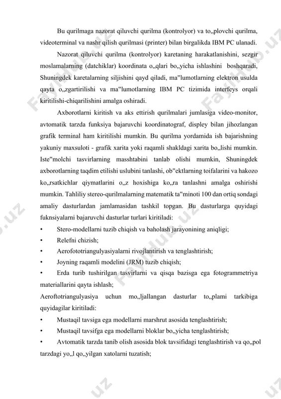 himcha ko„rsatkichlarni hisobga olgan holatda va tizimli tavsifga ega bo„lgan xatolarni tuzatish asosida bog„lanishlarni blok tavsifida tenglashtirishni amalga oshirish. shuningdek, kodlangan ma‟lumotlarni raqamli shaklda yig„ish, saqlash, yangilash va grafik axborotlarni tahrirlash va navbatdagi bosqichda analog shaklga qayta o„zgartirish uchun mo„ljallangan maxsus dasturlar paketi ishlab chiqilgan. ayrim turdagi tahliliy stereo-qayta ishlash qurilmalarida xizmat ko„rsatish qurilmalari, periferik qurilmalardan tashkil topgan keng ko„lamdagi operatsion tizimdan foydalaniladi. bu tizimlar parallel holatda bir nechta masalani bir vaqtda hal qilishga mo„ljallangan, universal tavsifda ishlashni ta‟minlovchi avtomatlashtirilgan tipda funksiya bajaruvchi, integratsion tizim sifatida birlashtiriladi. jumladan, rossiyada ishlab chiqiriluvchi «stereoanagraf» rusumidagi tahliliy qurilmalar seriyasi bir nechta modifikatsiyalar asosida ishlab chiqarilishi yo„lga qo„yilgan. ushbu qurilmaning dastlabki modifikatsiyasining tarkibi - stereokomparator, koordinatograf va ibm pc jamlamasidan tashkil topgan. bu qurilmalar jamlamasi butun masshtab qatorlari bo„yicha, aero - va kosmik tavsirlar asosida xarita va planlarning ishlab chiqilishi va yangilanishini amalga oshirish uchun mo„ljallangan. bu qurilmalar tasvirlarni yuqori darajada aniqlikda qayta ishlash, …