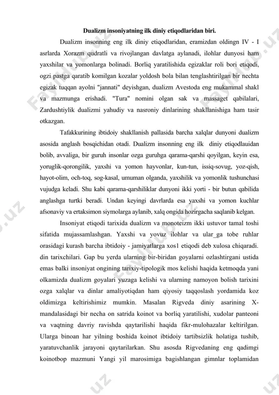 oniyat ongining tarixiy-tipologik mos kelishi haqida ketmoqda ya�ni o�lkamizda dualizm g�oyalari yuzaga kelishi va ularning namoyon bo�lish tarixini o�zga xalqlar va dinlar amaliyotiqdan ham qiyosiy taqqoslash yordamida ko�z oldimizga keltirishimiz mumkin. masalan rigveda diniy asarining x-mandalasidagi bir necha o�n satrida koinot va borliq yaratilishi, xudolar panteoni va vaqtning davriy ravishda qaytarilishi haqida fikr-mulohazalar keltirilgan. ularga binoan har yilning boshida koinot ibtidoiy tartibsizlik holatiga tushib, yaratuvchanlik jarayoni qaytarilarkan. shu asosda rigvedaning eng qadimgi koinotbop mazmuni yangi yil marosimiga bag�ishlangan gimnlar to�plamidan tarkib topib, oliy indra ilohning yovuzlik devi bilan kurashib, tartib o�rnatishi va olov ilohi agniga bag�ishlangan gimnlarda qish qorong�iligidan so�ng quyosh nurlari qaytishi tarannum etiladi. koinot, yil davriyligiga ko�ra, tartibsiz holatga kelganida yaratuvchanlik jarayonining sodir bo�lishi bilan ilohlar inson hayotidagi vazifalariga binoan sohlarga taqsimlanishi zid kelmaydi, deb hsoblaydi olimlar va turli xalqarning diniy e�tiqdlaridan misol keltirishadi. odatda bu matnlarda yorug�lik kuchlari yovuzlik-qrong�ilik-tartibsizlik kuchlarini ifodalovchi dev-maxluqot ustidan g�alaba qozonishi va natijada …