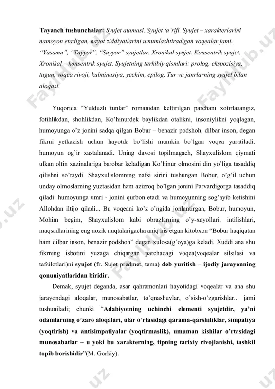 ndagi aloqalar, munosabatlar, to’qnashuvlar, o’sish-o’zgarishlar... jami tushuniladi; chunki “adabiyotning uchinchi elementi syujetdir, ya’ni odamlarning o’zaro aloqalari, ular o’rtasidagi qarama-qarshiliklar, simpatiya (yoqtirish) va antisimpatiyalar (yoqtirmaslik), umuman kishilar o’rtasidagi munosabatlar – u yoki bu xarakterning, tipning tarixiy rivojlanishi, tashkil topib borishidir”(m. gorkiy). badiiy asarda syujetning yaratilishini g’oyaviy mazmun boshqaradi, g’oyaviy mazmunning talabiga uyg’un holda xarakterlar namoyon bo’ladigan va hayot ziddiyatlarini umumlashtiradigan voqealar silsilasi kashf etiladi. voqealar silsilasi o’z navbatida asar g’oyasini badiiylashtiradi, uni tiriltiradi. jumladan, tragik xarakter qaltis, og’ir holatlarni, shiddatli voqealarni talab etsa va shunday vaziyatdagina o’zligini namoyon qilsa (masalan, otello), kulguli xarakter komik vaziyatda, kulgu qo’zg’atuvchi “arzimas” voqealarda o’zligini (masalan, “adabiyot muallimi”dagi boqijon baqoyev) ko’rsatadi. bundan aniqlashadiki, xarakterlar mantig’i voqealar mantig’iga va aksincha, voqealar mantig’i xarakterlar mantig’iga (f.m.golovchenko, m.qo’shjonov, t.boboyevlar ham ta’kid qilishgan) mos bo’lishi, bir-birlarining mohiyatlarini ochish lozimdir. jumladan, “o’tgan kunlar”dagi otabek o’zining sevgisiga sodiq qoladi. zaynabga uylanganda ham, uning qarshisida “bir jonsiz haykal o’rnida” bo’ladi. homidning ig’volari tufayli …