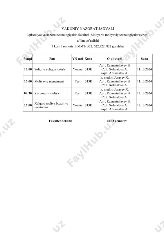 .10.2024 fakultet dekani: sh.yarmatov "tasdiqlayman" termiz iqtisodiyot va servis universiteti o‘quv ishlari prorektori _________________ a.esanov 2024 yil "_____"____________ "kelishildi" termiz iqtisodiyot va servis universiteti o‘quv uslubiy bo‘lim boshlig‘i ______________________ z. turayev 2024 yil "_____"____________ yakuniy nazorat jadvali iqtisodiyot va axborot texnologiyalari fakulteti moliya va moliyaviy texnologiyalar (sirtqi) ta’lim yo’nalishi 3 kurs 5 semestr s.mmt- 922, 1022, 1122, 1222 guruhlari vaqti fan yn turi xona o`qituvchi sana 13:00 soliq va soliqqa tortish yozma 413e o'qit . raxmatullayev b. o'qit. xolmatova a. o'qit . absamatov a. 11.10.2024 16:00 moliyaviy menejment test 413e k. mudiri: jurayev x. o'qit . raxmatullayev b. o'qit. xolmatova a. 11.10.2024 09:30 korporativ moliya test 422e k. mudiri: jurayev x. o'qit . raxmatullayev b. o'qit. xolmatova a. 12.10.2024 13:00 xalqaro moliya bozori va institutlari yozma 413e o'qit . raxmatullayev b. o'qit. xolmatova a. o'qit . absamatov a. 12.10.2024 fakultet dekani: sh.yarmatov