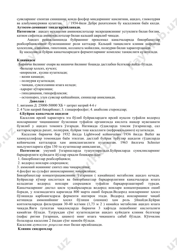 иш юзага келади; -ҳарорат кўтарилиши; - гиподинамия, гипорефлексия; - остеопороз, узун суяклар қийшайиши, синишлар аниқланади. даволаш : 1. витамин д 25000-50000 хб + цитрат натрий 4-6 г 2. 4 %ли натрий бикарбонат; 3. глицерофосфат; 4. анаболик стероидлар; 4.буйрак каналчали ацидози касаллик ирсий характерга эга бўлиб буйраклардаги ирсий нуқсон туфайли водород ионларининг чиқишининг бузилиши туфайли организмда кислота ишқор мувозанати бузилиб у ацидоз томонга ўзгаради. натижада гўдакларда токсик ўзгаришлар, сал каттароқларида рахит, полиурия, буйрак тош касаллиги (нефрокальциноз) кузатилади. касаллик биринчи бор 1932 йилда lightwood кейинчалик 1936 йилда butler ва хаммуаллифлар томонидан баён этилган. дастлаб буйрак тубуляр ацидози гўдакларда кейинчалик катталарда хам аниқланганлиги кузатилган. 1963 йилгача schreier маълумотларига кўра 150 та кузатишлар аниқланган. патогенези: умумий ўзгаришларда тушунтирилади.буйракларда суюқликларнинг барқарорлиги қуйидаги йўллар орқали бошқарилади: 1. бикорбонатлар реабсорбцияси; 2. водород ионлари секрецияси; 3. аммоний ионининг синтез ива чиқарилиши; 4.фосфат ва сульфат анионларининг чиқарилиши; бикорбанатлар концентрациясининг ўзгариши ( камайиши) метаболик ацидоз кечади. буйраклар кўмир кислотаси ва …