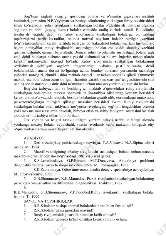 ng eng murakkab va keng tarqalgan psixogen shaklida bosh miyaning kasalligiga, yaxshi yetilmaganiga aloqador o‘zgarishlar kuzatiladi. olimlarimizning bergan ma’lumotlariga ko’ra bunday bolalarning 50 foizida nerv sistemasida organik nuqsonlar bo‘ladi. bu narsa ularning his-tuyg‘u, irodaviy holatlari taraqqiy etmaganligiga, asosan organik infantilizm tarzida namoyon bo‘ladi. miyaga aloqador organik infantilizmni ikkiga bo‘lishi mumkin: (lot. infantilis - bolalarcha) 1. kayfi-ruxiyati o‘zgarib, aksari, ko‘tarinki ruhda bolalar, ularda o‘zlaridan yosh bolalarga xos hislatlar saqlangan bo‘ladi. 2. ko’proq kayfiyati past bo‘lib mayus tortib yuradigan bolalar, ularda vazifani mustaqil hal qila olmaslik, tashabbus ko‘rsata olmaslik, qo‘rqish holatlari ko‘riladi. miyaga aloqador organik harakterdagi yana shu ikki xil infantilizm ko‘p holatlarda qator qo‘shimcha hodisalar bilan birga davom etadi. bularga quyidagilar kiradi: 1. serebral-endokrin infantilizm. bunda asosan ichki sekretsiya bezlari faoliyati buzilgan bo‘ladi.natijada bolalarda his-tuyg‘ular yaxshi rivojlanmay nevropatiya holatlari yuzaga keladi. bolaning uyqusi, ishtahasi yaxshi bo‘lmaydi, dispepsiya holatlariga moyillik paydo bo‘ladi. 2. serebrastenik holatlar, bular ham tez-tez uchrab turadi. markaziy nerv …