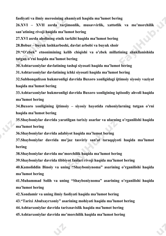 ng 28.bobur – buyuk lashkarboshi, davlat arbobi va buyuk shoir 29.“o’zbek” etnonimining kelib chiqishi va o’zbek millatining shakllanishida tutgan o’rni haqida ma’lumot bering 30.ashtarxoniylar davlatining tashqi siyosati haqida ma’lumot bering 31.ashtarxoniylar davlatining ichki siyosati haqida ma’lumot bering 32.subhonqulixon hukmronligi davrida buxoro xonligidagi ijtimoiy siyosiy vaziyat haqida ma’lumot bering 33.ashtarxoniylar hukmronligi davrida buxoro xonligining iqtisodiy ahvoli haqida ma’lumot bering 34.buxoro xonligining ijtimoiy – siyosiy hayotida ruhoniylarning tutgan o’rni haqida ma’lumot bering 35.shayboniylar davrida yaratilgan tarixiy asarlar va ularning o’rganilishi haqida ma’lumot bering 36.shayboniylar davrida adabiyot haqida ma’lumot bering 37.shayboniylar davrida mo’jaz tasviriy san’at taraqqiyoti haqida ma’lumot bering 38.shayboniylar davrida me’morchilik haqida ma’lumot bering 39.shayboniylar davrida tibbiyot fanlari rivoji haqida ma’lumot bering 40.kamoliddin binoiy va uning “shayboniynoma” asarining o’rganilishi haqida ma’lumot bering 41.muhammad solih va uning “shayboniynoma” asarining o’rganilishi haqida ma’lumot bering 42.xondamir va uning ilmiy faoliyati haqida ma’lumot bering 43.“tarixi abulxayrxoniy” asarining mohiyati haqida ma’lumot bering 44.ashtarxoniylar davrida tarixnavislik haqida ma’lumot …
