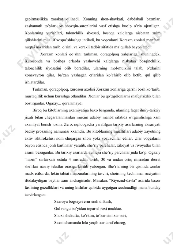 bayon etilgani bilan ajralib turadi. uzaro qonli urushlar, toj-taxt atrofida kurash, saroy janjallari va xususan xonlar zmaonidagi xorazm xalqining notinch axvoli, mexnatkash ommaning uqubatli xayoti, shuningdek, madaniy xayot, ilmu ma’rifat vakillarining turmushi ogaxiyning tarixiy asarlarida real ifodalangan. ammo shuni ta’kidlash kerakki, ogaxiy saroy tarixchisi edi, sh/u o’z asarlarini xokim sinf talablariga moslab yozgan. ogaxiyning tarixiy kitoblarida xon va uning kishilari maqtaladi, ularning yaramas qiliqlari, xalqqa nisbatan jabru jafolari xaqida gapirmaslikka xarakat qilinadi. xonning shon-shavkati, dabdabali bazmlar, xashamatli to’ylar, ov shovqin-suronlarini vasf etishga kuo’p o’rin ajratilgan. xonlarning yurishlari, talonchilik siyosati, boshqa xalqlarga nisbatan zulm qilishlarini muallif xospo’shlashga intiladi, bu voqealarni xorazm xonlari manfaati nuqtai nazaridan turib, o’rinli va kerakli tadbir sifatida ma’qullab bayon etadi. xorazm xonlari qo’shni turkman, qoraqolpoq xalqlariga, shuningdek, xurosonda va boshqa erlarda yashovchi xalqlarga nisbatan bosqinchilik, talonchilik siyosatini olib boradilar, ularning mol-mulkini talab, o’zlarini xonavayron qilar, ba’zan yashagan erlaridan ko’chirib olib ketib, qul qilib ishlatardilar. turkman, qoraqolpoq, xuroson …