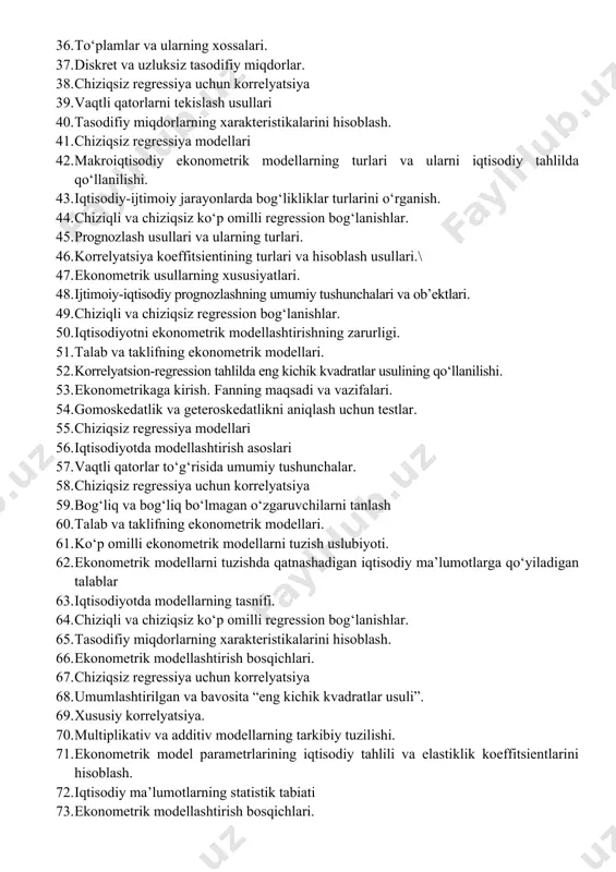 azariyasi va matematik statistikaning asosiy tushunchalari. 32. iqtisodiy o‘sish jarayonini ishlab chiqarish funktsiyalari yordamida tadqiq etish. 33. prognozlash usullari va ularning turlari. 34. ekonometrik tenglamalar tizimi yordamida prognozlash uslubiyoti. 35. ekonometrik modellar sifati va ahamiyatini mezonlar bo‘yicha baholash. 36. to‘plamlar va ularning xossalari. 37. diskret va uzluksiz tasodifiy miqdorlar. 38. chiziqsiz regressiya uchun korrelyatsiya 39. vaqtli qatorlarni tekislash usullari 40. tasodifiy miqdorlarning xarakteristikalarini hisoblash. 41. chiziqsiz regressiya modellari 42. makroiqtisodiy ekonometrik modellarning turlari va ularni iqtisodiy tahlilda qo‘llanilishi. 43. iqtisodiy-ijtimoiy jarayonlarda bog‘likliklar turlarini o‘rganish. 44. chiziqli va chiziqsiz ko‘p omilli regression bog‘lanishlar. 45. prognozlash usullari va ularning turlari. 46. korrelyatsiya koeffitsientining turlari va hisoblash usullari.\ 47. ekonometrik usullarning xususiyatlari. 48. ijtimoiy-iqtisodiy prognozlashning umumiy tushunchalari va ob’ektlari. 49. chiziqli va chiziqsiz regression bog‘lanishlar. 50. iqtisodiyotni ekonometrik modellashtirishning zarurligi. 51. talab va taklifning ekonometrik modellari. 52. korrelyatsion-regression tahlilda eng kichik kvadratlar usulining qo‘llanilishi. 53. ekonometrikaga kirish. fanning maqsadi va vazifalari. 54. gomoskedatlik …