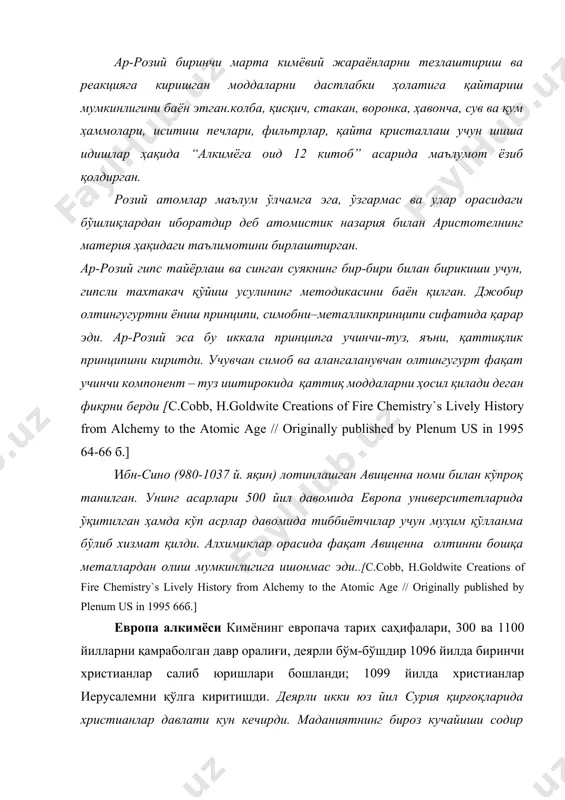 bilan aristotelning materiya haqidagi ta'limotini birlashtirgan. ar-roziy gips tayyorlash va singan suyakning bir-biri bilan birikishi uchun, gipsli taxtakach qo'yish usulining metodikasini bayon qilgan. djobir oltingugurtni yonish printsipi, simobni–metallikprintsipi sifatida qarar edi. ar-roziy esa bu ikkala printsipga uchinchi-tuz, ya'ni, qattiqlik printsipini kiritdi. uchuvchan simob va alangalanuvchan oltingugurt faqat uchinchi komponent – tuz ishtirokida qattiq moddalarni hosil qiladi degan fikrni berdi [s.cobb, h.goldwite creations of fire chemistry`s lively history from alchemy to the atomic age // originally published by plenum us in 1995 64-66 b.] ibn-sino (980-1037 y. yaqin) lotinlashgan avitsenna nomi bilan ko'proq tanilgan. uning asarlari 500 yil davomida evropa universitetlarida o'qitilgan hamda ko'p asrlar davomida tibbiyotchilar uchun muhim qo'llanma bo'lib xizmat qildi. alximiklar orasida faqat avitsenna oltinni boshqa metallardan olish mumkinligiga ishonmas edi..[s.cobb, h.goldwite creations of fire chemistry`s lively history from alchemy to the atomic age // originally published by plenum us in 1995 66b.] evropa alkimyosi kimyoning evropacha tarix …