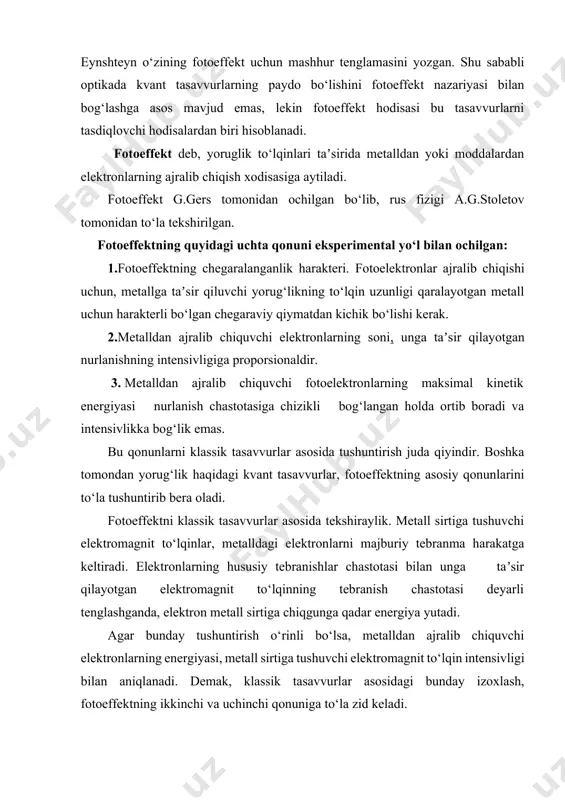 la zid keladi. nurlanishni fotonlar to‘plami kabi qaraydigan tasavvurlar asosida yuqoridagi qonuniyatlarni to‘la tushuntirib beriladi. bu energiyaning elektronlarning metalldan chiqish ishiga teng bo‘lgan qismi a, metalldan elektronni urib chiqazishga, qolgan qismi esa hw - a esa elektronning kinetik energiyasi -ga aylanadi. shunday qilib quyidagicha yozish mumkin: bu tenglama 1905 yilda a.eynshteyn tomonidan tavsiya etildi. tenglamadan fotoeffektning chegaraviylik harakteri, yaʼni fotoeffektning hw» a shart bajarilgan holdagina kuzatilishi va fotoelektronlarning tezligini tushuvchi yorug‘likning intensivligiga bog‘liq emasligi yaqqol ko‘rinadi. bu tenglama, faqat bitta yutilgan foton uchun yozilgan. yutilgan fotonlarning soni esa tushuvchi fotonlar soniga proporsional. shuning uchun, ajralib chiqqan fotoelektronlarning soni jismga taʼsir qiluvchi kvantlarning - fotonlarning soni bilan aniqlanadi. fotonning yutilish protsessi oniy protsess xisoblanadi, shuning uchun metall sirtiga fotonlar tushishi va fotoelektronlarning ajralib chiqishi orasida vaqt farqi juda kichik bo‘lganidan deyarli sezilmaydi. bu tenglamani keltirib chiqarishda eynshteyn birinchi bo‘lib fotoeffektni plank gipotezasi bilan o‘zaro bog‘ladi va nurlanish maydonining energiyasi hw ga …
