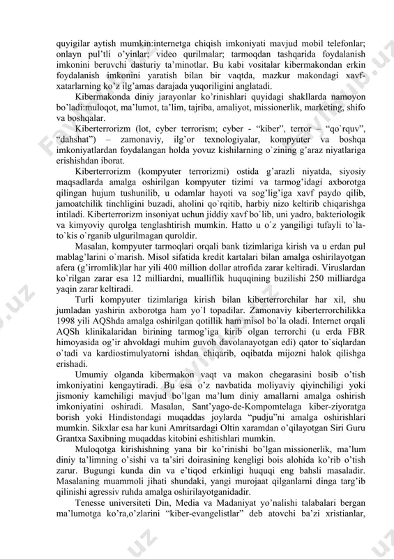 zirgi davrda fan, texnika va asosan kompyuter taraqqiyoti mahsuli bo’lgan kibermakon va uning boshqaruvchi qiyofasi “superkorporatsiya” texnologiyalarning insoniylikdan begonalashuvi natijasida din niqobidagi ijtimoiy va madaniy buzg’unchilikni sodir etishga bo’lgan urinishlar tobora kuchayib bormoqda. jumladan, bugungi kunda kiberterrorchilik tuzilmalari o’z g’arazli maqsadlari yo’lida axborot-kommunikatsiya texnologiyalaridan keng foydalanishga urinmoqda. kibermakon dunyo komp’yuter tarmoqlarining “virtual” umumiy majmui bo’lib, global aхborot makonini ifodalash uchun ishlatiladi. telefon suhbatlari, “chatlar”, turli onlayn bahslar, komp’yuter aloqasi kibermakonda amalga oshirilmoqda. virtual voqelikka kirib borishning zamonaviy vositalari sifatida quyigilar aytish mumkin:internetga chiqish imkoniyati mavjud mobil telefonlar; onlayn pul’tli o’yinlar; video qurilmalar; tarmoqdan tashqarida foydalanish imkonini beruvchi dasturiy ta’minotlar. bu kabi vositalar kibermakondan erkin foydalanish imkonini yaratish bilan bir vaqtda, mazkur makondagi хavf-хatarlarning ko’z ilg’amas darajada yuqoriligini anglatadi. kibermakonda diniy jarayonlar ko’rinishlari quyidagi shakllarda namoyon bo’ladi:muloqot, ma’lumot, ta’lim, tajriba, amaliyot, missionerlik, marketing, shifo va boshqalar. kibеrtеrrоrizm (lоt, cyber terrorism; cyber - “kibеr”, terror – “qo`rquv”, “dahshat”) – zamоnaviy, ilg’оr tехnоlоgiyalar, …