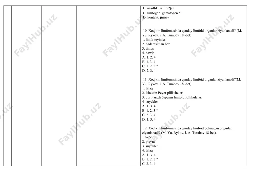 xodjkin limfoması menen keselleniwdiń jasi darejesi qanday? (m. yu. rykov. i. a. turabov 18 -bet). a. 4-6 jas. 2-14 jas * b. 2-3 jil. 4-6 jas c. 10 -20 d. 25-30 jas 17. xodjkın limfomasinda kóbirek qaysi limfa tuyinleri ziyanlanadi?(m. yu. rykov. i. a. turabov 18 -bet). 1. moyin 2.moyin-omirawusti 3. mediastinal 4. shat a. 1. 2. 4 b. 1. 3. 4 c. 1. 2. 3 * d. 2. 3. 4 18. xodjkın limfomasi bolǵan nawqasda ospe processinin’ rawajlaniwi waqtinda qanday intoksikatsiya belgileri payda boladi (m. yu. rikov. i. a. turabov 19 -bet). 1. progressiv salmaq jogaltiw 2. tu’nde kóp terleydi 3. 38. 5 s dan joqari bolmaǵan sebepsiz waqtinshaliq isitpa 4. ku’ndiz kóp terleydi a. 1.2.4 b. 1.3.4 c. 1.2.3* d. 2.3.4 19. xodjkin limfomasi punktatinda spetsıfik tán belgi (m. yu. rikov. i. a. turabov p. 19 ) a.gialinlar b. epshteyn barr kletkalari *c. berezovskiy-shternberg-rid kletkalari d. úlken yadro …