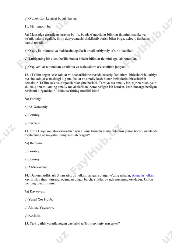 odamdan qilgan barcha sifatlar bu uch narsaning ostidadur. ushbu fikrning muallifi kim? *a) kaykovus. b) yusuf xos hojib. v) ahmad yugnakiy. g) koshifiy. 15. turkiy tilda yaratilayotgan dastlabki ta’limiy-axloqiy asar qaysi? *a) «devoni lug‘otit-turk». b) «qutadg‘u bilig». v) «hibbat-ul haqoyiq». g) «mahbub-ul qulub». 16. didaktika – bu: *a) ta’lim nazariyasi. b) o‘quv tillarini tashkil etishning formalarini takomillashtirish. v) ta’lim qonuniyatlari, prinsiplarini va mohiyatini tadqiq etadi. g) ilmiy fan bo‘lib, ta’limning nazariy asoslarini o‘rgatadi. 17. «buyuk didaktika» asari qaysi pedagog olim tomonidan yozilgan? *a) yan amos komenskiy. b) abu rayhon beruniy. v) abu ali ibn sino. g) pestalotsi. 18. islom karimovning o‘zbekiston respublikasi ix sessiyasida (1997-y) so‘zlagan. “barkamol avlod – o‘zbekiston taraqqiyotining poydevori” nutqida tarbiyaning maqsadi qanday ifodalanadi? *a) barkamol, erkin fikrlovchi shaxsni tarbiyalash. b) tadbirkor shaxsni tarbiyalash. v) umuminsoniy va milliy tarbiy. g) mehnatsevarlik tarbiyasi. 19. shaxs – bu: *a) kadrlar tayyorlash tizimining bosh sub’ekti va ob’ekti, ta’lim sohasidagi xizmatlarning …