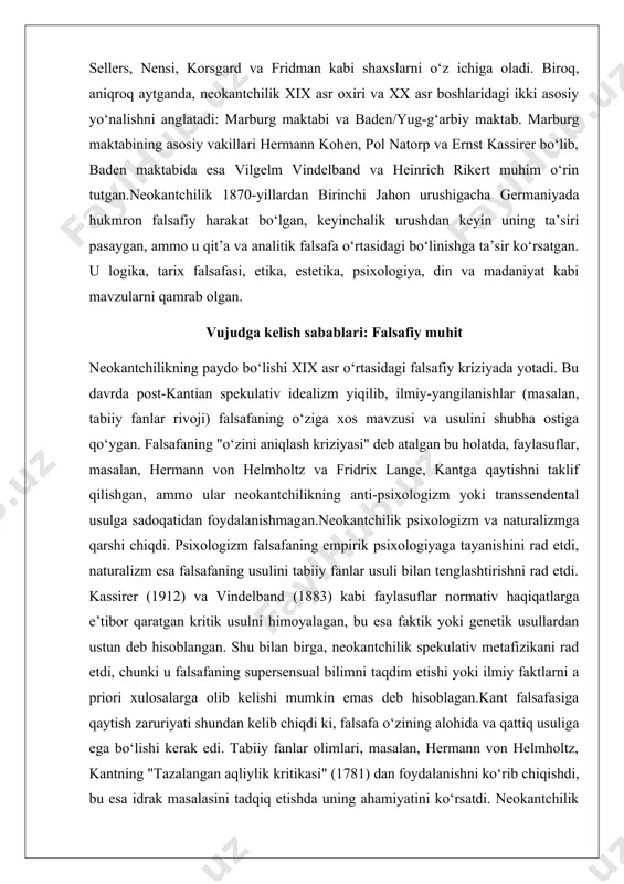 yoki ilmiy faktlarni a priori xulosalarga olib kelishi mumkin emas deb hisoblagan.kant falsafasiga qaytish zaruriyati shundan kelib chiqdi ki, falsafa o‘zining alohida va qattiq usuliga ega bo‘lishi kerak edi. tabiiy fanlar olimlari, masalan, hermann von helmholtz, kantning "tazalangan aqliylik kritikasi" (1781) dan foydalanishni ko‘rib chiqishdi, bu esa idrak masalasini tadqiq etishda uning ahamiyatini ko‘rsatdi. neokantchilik kantning transsendental usulini qayta tiklash orqali falsafaning ilmlar va boshqa bilim sohalari bilan munosabatda bo‘lishini ta’minlashga harakat qilgan.marburg maktabining asosiy vakillari, masalan, hermann kohen va pol natorp, helmholtzning naturalizmiga qarshi chiqib, transsendental usulni qayta tasdiqlashgan. ernst kassirer kantning prinsiplarini madaniy hodisalarga qo‘llagan, vilgelm vindelband va heinrich rikert esa tarix falsafasiga kantchilikni kiritgan. bu harakat edmund gusserl va martin xaydegger kabi fenomenologlarning dastlabki ishlariga ta’sir ko‘rsatgan. neokantchilikning ta’siri va merosi neokantchilik birinchi jahon urushidan keyin unutmaga yuz tutgan, ammo keyinchalik, masalan, luft va makkreel (2010) kabi tadqiqotchilar tomonidan qayta qiziqish uyg‘otgan. u 2008-yilda "philosophical forum" jurnalida …