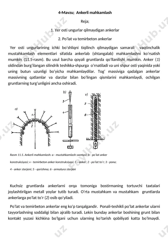 an eng sodda temirbeton anker (11.5,v-rasm) qorishma to‘ldirilgan shpurga po‘lat sterjenni kirgizish orqali xosil bo‘ladi. ungurning tom qismidagi shpurlarni qorishma bilan sifatli to‘ldirish ancha qiyindir, shuning uchun ham to‘ldiriluvchi ankerlar gruntni mahkamlash uchun ungurning devorlari va ostki qismida ishlatiladi. perforlangan temirbeton ankerlar ko‘proq universal hisoblanadi. ularda qorishma yuzasida tekis tarqalgan teshiklari bo‘lgan (perforlangan), ichi bo‘sh, tunukadan bo‘lgan silindrga solinadi. qorishmasi bor perforlangan silindr shpurga joylashtirilgandan so‘ng silindr ichiga po‘lat sterjen kirgiziladi. po‘lat sterjen teshiklardan qorishmani siqib chiqaradi va bu qorishma shpur devori va silindr orasidagi bo‘shliqni to‘ldiradi. oxirgi paytlarda sterjenni shpurda mahkamlash uchun, polimer materiallar qo‘llaniladi. bunda anker sterjeni uchiga ichida alohida-alohida epoksid smola va qotiruvchisi bo‘lgan ampula mahkamlanadi. ampula sterjen bilan shpurning tagiga bosiladi va undagi tarkib sterjenni buralishi hisobiga bir-biriga qo‘shilib ketadi. smola qotgandan so‘ng anker grunt massiviga ishonchli mahkamlanadi. ankerli mahkamlashning hisobi ankerlar uzunligini va ular orasidagi masofani (ankerlar qadamini) aniqlashga qaratilgandir. materiallarini o‘zlashtirish bo‘yicha nazorat savollari …