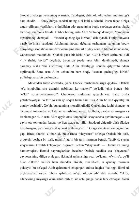 otqan mujassam ishqdan ko`z uzolmay boshladi. ustaning moziysida emas, holida ulug` bir ma`no ko`rar edi. ammo uning istiqbolida bir bo`shliqdan o`zga hech gap uchrata olmasa-da, yana ulug` bir ma`no ko`rgandek bo`lar edi”. xo`sh, ustaning “holida ulug` bir ma`no” ko`rgan otabekka “bir bo`shliq” bo`lib ko`ringan va, shunga qaramay, “yana ulug` bir ma`no” kasb etayotgan istiqboli qanday? usta alimning so`ng so`zlarini eslasak, bunga javob topamiz: “endigi o`ylaganim faqat qaynimni uylantirish, so`ngra... so`ngra yuzni yoruq qilib saodat quchog`iga kirish...” bizningcha, mazkur jumlaga ikki turli ma`no yuklangan. sirtdagisi, usta alim yorug` dunyodagi vazifalarini to`kis ado etib, mahshar kuni yorug` yuz-la saodat diydoriga yetishmoq orzusida. tubdagisi, ehtimol, adib uchun muhimrog`i ham shudir, — foniy dunyo saodati uning o`zi kabi o`tkinchi, inson faqat o`ziga taqdir qilingan vazifalarni sidqidildan ado etgachgina boqiy saodatga erisha oladi, tarzidagi sharqona falsafa. e`tibor bering: usta alim “o`lmoq” demaydi, “omonatni topshirmoq” demaydi — “saodat quchog`iga kirmoq” deb aytadi. foniy dunyoda nasib bo`lmish …