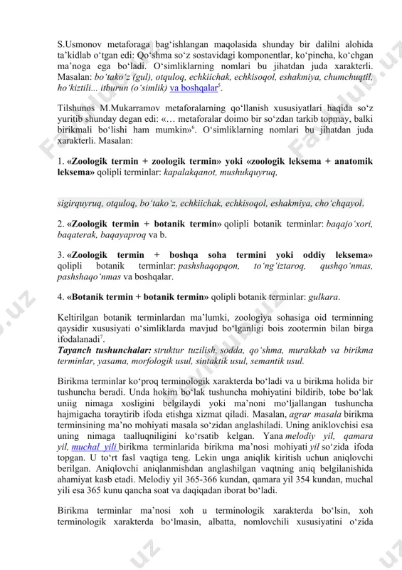 dan iborat bo‘ladi: karbonsuvlar, elektrarra, xlorsirka, limitko‘rsatkich, elektrasbob, yodmoy va boshqalar. b) baynalmilal komponenti avto-, azo-, nitro-, psevdo- singari aniqlovchilar bilan ifodalangan gibrid terminlar. masalan, avtosug‘orgich, agroqoida, azoqo‘shilma, allodolchin kislota, antixossa, aeropurkagich, geteroqutbiylik, gidroqurilma, izotuzilish, makrodunyo, mikroiqtisod, pnevmog‘ildirak, psevdoko‘paytma, protoyulduz, fotoqog‘oz, infraqizil, ultrako‘paytma, multiturg‘unlik, videoyozuv kabi. s.usmonov metaforaga bag‘ishlangan maqolasida shunday bir dalilni alohida ta’kidlab o‘tgan edi: qo‘shma so‘z sostavidagi komponentlar, ko‘pincha, ko‘chgan ma’noga ega bo‘ladi. o‘simliklarning nomlari bu jihatdan juda xarakterli. masalan: bo‘tako‘z (gul), otquloq, echkiichak, echkisoqol, eshakmiya, chumchuqtil, ho‘kiztili... itburun (o‘simlik) va boshqalar5. tilshunos m.mukarramov metaforalarning qo‘llanish xususiyatlari haqida so‘z yuritib shunday degan edi: «… metaforalar doimo bir so‘zdan tarkib topmay, balki birikmali bo‘lishi ham mumkin»6. o‘simliklarning nomlari bu jihatdan juda xarakterli. masalan: 1. «zoologik termin + zoologik termin» yoki «zoologik leksema + anatomik leksema» qolipli terminlar: kapalakqanot, mushukquyruq, sigirquyruq, otquloq, bo‘tako‘z, echkiichak, echkisoqol, eshakmiya, cho‘chqayol. 2. «zoologik termin + botanik termin» qolipli botanik terminlar: baqajo‘xori, baqaterak, baqayaproq …