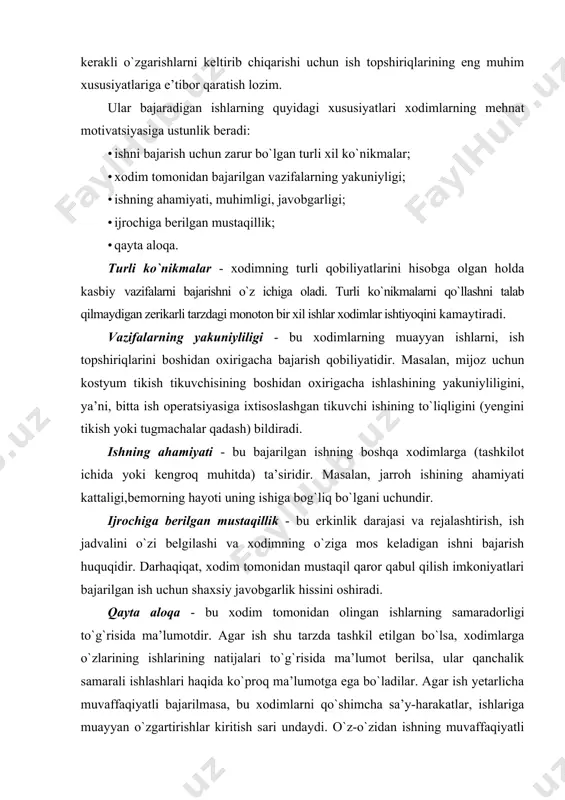 halik yaxshi boshqarishingiz to`g`risida ma’lumot beradimi? masalan, aqsh uchun har xil ish turlari uchun o`rtacha motivatsion salohiyatning qiymati 130 dona. odatiy ish shakli quyidagi savollarga javob bering. aniqlangan farqlardan qanday xulosalar chiqarish mumkin? qanday qilib o`zingizning ishingizning motivatsion salohiyatini oshirish uchun o`zingizning ishingizni va xodimlarning ishini o`zgartirishingiz mumkin? agar siz xodimlaringizning ishini tashkil qilishni ularning mehnat motivatsiyasiga ta’sir etuvchi vositalardan biri sifatida ishlatmoqchi bo`lsangiz, unda siz bir qator tamoyillarni hisobga olishingiz kerak. rahbarning yon daftariga ko`rsatma ish topshiriqlarining motivatsion salohiyatini oshirish shart-sharoitlari · vazifani bajarish butun tashkilotning va uning bo`limlarining maqsadlariga erishishda muhim hissa qo`shishi kerak va bu hissani xodim tushunishi kerak; · vazifalar bir-birini to`ldirishi va yaxlit faoliyatni yaratishi kerak; • ish o`zining o`sish sur’atini va vazifalarni bajarishning turli usullarini o`zgartirish imkoniyatini yaratishi kerak; • qayta aloqa xodimlarga taqdim etilishi kerak; • ish ma’lum darajada xodimlarning mustaqilligi va tashabbuskorligini namoyon qilishiga imkon berishi kerak (xodim o`zining mustaqillik va tashabbuskorligini …