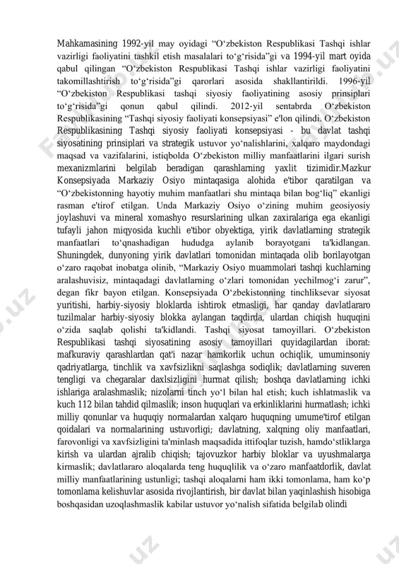 n xorijiy davlatlar bilan diplomatik aloqalarning yo‘lga qo‘yilishi bilan bog‘liq edi. o‘zbekiston respublikasi tashqi siyosat tizimi o‘zbekiston respublikasining konstitutsiyasi, vazirlar https://fayllar.org/nurullayeva-n-atajonova-y-shoyimova-b-turgunnova-m-ismatullaye.html mahkamasining 1992-yil may oyidagi “o‘zbekiston respublikasi tashqi ishlar vazirligi faoliyatini tashkil etish masalalari to‘g‘risida”gi va 1994-yil mart oyida qabul qilingan “o‘zbekiston respublikasi tashqi ishlar vazirligi faoliyatini takomillashtirish to‘g‘risida”gi qarorlari asosida shakllantirildi. 1996-yil “o‘zbekiston respublikasi tashqi siyosiy faoliyatining asosiy prinsiplari to‘g‘risida”gi qonun qabul qilindi. 2012-yil sentabrda o‘zbekiston respublikasining “tashqi siyosiy faoliyati konsepsiyasi” e'lon qilindi. o‘zbekiston respublikasining tashqi siyosiy faoliyati konsepsiyasi - bu davlat tashqi siyosatining prinsiplari va strategik ustuvor yo‘nalishlarini, xalqaro maydondagi maqsad va vazifalarini, istiqbolda o‘zbekiston milliy manfaatlarini ilgari surish mexanizmlarini belgilab beradigan qarashlarning yaxlit tizimidir.mazkur konsepsiyada markaziy osiyo mintaqasiga alohida e'tibor qaratilgan va “o‘zbekistonning hayotiy muhim manfaatlari shu mintaqa bilan bog‘liq” ekanligi rasman e'tirof etilgan. unda markaziy osiyo o‘zining muhim geosiyosiy joylashuvi va mineral xomashyo resurslarining ulkan zaxiralariga ega ekanligi tufayli jahon miqyosida kuchli e'tibor obyektiga, yirik davlatlarning …