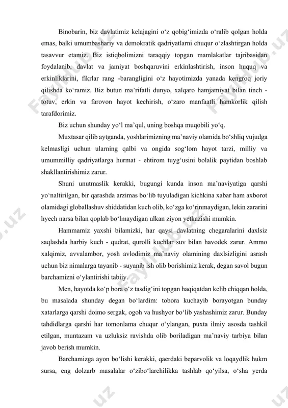 yanib ish olib borishimiz kerak, degan savol bugun barchamizni o‘ylantirishi tabiiy. men, hayotda ko‘p bora o‘z tasdig‘ini topgan haqiqatdan kelib chiqqan holda, bu masalada shunday degan bo‘lardim: tobora kuchayib borayotgan bunday xatarlarga qarshi doimo sergak, ogoh va hushyor bo‘lib yashashimiz zarur. bunday tahdidlarga qarshi har tomonlama chuqur o‘ylangan, puxta ilmiy asosda tashkil etilgan, muntazam va uzluksiz ravishda olib boriladigan ma’naviy tarbiya bilan javob berish mumkin. barchamizga ayon bo‘lishi kerakki, qaerdaki beparvolik va loqaydlik hukm sursa, eng dolzarb masalalar o‘zibo‘larchilikka tashlab qo‘yilsa, o‘sha yerda ma’naviyat eng ojiz va zaif nuqtaga aylanadi. va -aksincha qaerda hushyorlik va jonkuyarlik, yuksak aql - idrok va tafakkur hukmron bo‘lsa, o‘sha yerda manaviyat qudratli kuchga aylanadi. ayniqsa, bugungi kunda xalqaro maydonda turli siyosiy kuchlar o‘zining milliy va strategik rejalariga erishish uchun "erkinlik va demokratiyani olg‘a siljitish" niqobi ostida amalga oshirayotgan, uzoqni ko‘zlagan siyosatning asl mohiyati va maqsadlarini o‘z vaqtida sezish, anglash katta ahamiyat kasb etadi. shu …