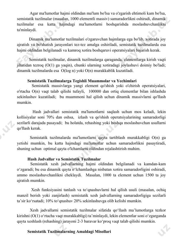 kni oshiradi, dinamik tuzilmalar esa katta hajmdagi ma'lumotlarni boshqarishda moslashuvchanlikni ta'minlaydi. dinamik ma'lumotlar tuzilmalari o'zgaruvchan hajmlarga ega bo'lib, xotirada joy ajratish va bo'shatish jarayonlari tez-tez amalga oshiriladi, semistatik tuzilmalarda esa hajmi oldindan belgilanadi va kamroq xotira boshqaruvi operatsiyalari bajarish kerak. semistatik tuzilmalar, dinamik tuzilmalarga qaraganda, elementlarga kirish vaqti jihatidan tezroq (o(1) ga yaqin), chunki ularning xotiradagi joylashuvi doimiy bo'ladi; dinamik tuzilmalarda esa o(log n) yoki o(n) murakkablik kuzatiladi. semistatik tuzilmalarga tegishli muammolar va yechimlari semistatik massivlarga yangi element qo'shish yoki o'chirish operatsiyalari, o'rtacha o(n) vaqt talab qilishi tufayli, 100000 dan ortiq elementlar bilan ishlashda sekinlashuv kuzatiladi; bu muammoni hal qilish uchun dinamik massivlarni qo'llash mumkin. hash jadvallari semistatik ma'lumotlarni saqlash uchun mos keladi, lekin kollisiyalar soni 70% dan oshsa, izlash va qo'shish operatsiyalarining samaradorligi sezilarli darajada pasayadi; bu holatda, rehashing yoki boshqa moslashuvchan usullarni qo'llash kerak. semistatik tuzilmalarda ma'lumotlarni qayta tartiblash murakkabligi o(n) ga yetishi mumkin, bu katta hajmdagi ma'lumotlar …