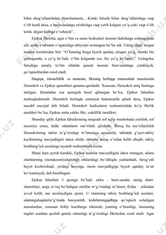 giga hyech qanday ta’sir ko’rsatmaydi, deb hisoblagan. epikur falsafani 3 qismga bo’ladi: etika – baxt-saodat, uning shart- sharoitlari, unga to’siq bo’ladigan omillar to’g’risidagi ta’limot; fizika – etikadan avval kelib, uni asoslaydigan qismi. u olamning tabiiy boshlang’ich asoslari, ularningaloqalarito’g’risida baxsyuritib, kishilarningqalbiga qo’rqinch soladigan narsalardan, xususan ilohiy kuchlarga ishonish, jonning o’lmasligi, insonning taqdiri azaldan qochib qutula olmasligi to’g’risidagi fikrlardan ozod etadi. agar etika hayotning maqsadi to’g’risida ta’limot bo’lsa, fizika shu maqsadni ommalashtirishga xizmat qiladigan tabiiy elementlar yoki olamning asoslari, tabiiy shart-sharoitlari to’g’risidagi ilmdir. uchinchisi kanonika (kanon, qoida so’zidan olingan) bo’lib, u haqiqat mezonlari va ularni bilish qoidalari to’g’risidagi bilimdir. bunga epikur alohida asar bag’ishlaydi va unda haqiqatning 3 ta mezonini ajratib tavsiflaydi: 1) idrok, 2) tushunish, 3) his-tuyg’ular. idrokni epikur tabiat predmetlarini va fantaziya obrazlarini hissiy idrok etish deb tushungan. birinchisida idrok predmetining o’zi aks etadi, ikkinchisida esa, xayolda yaratilgan predmetlar (ular havoda, bo’shliqda daydib yurishadi) obrazi hosil bo’ladi. birinchi holda predmet …