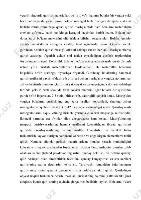 rib qo'yish mumkin, agar bolalar bir qurilishni guruh bo'lib bajarsalar, 2-3 stolni birlashtirib, qator qilib qo'yish kerak. mashg'ulot vaqtida bolalarga qurilishning eng zarur usullari ko'rsatiladi, shuning uchun mashg'ulot uzoq cho'zilmasligi (10-12 daqiqadan oshmasligi) kerak. qurish-yasash mashg'ulotlarini o'quv yilining birinchi yarmida o'tkazish maqsadga muvofiqdir, ikkinchi yarmida esa o'yinlar bilan chegaralansa ham bo'ladi. mashg'ulotning maqsadi qurish-yasashning hamma usullarini ko'rsatishdan iborat: qurilishni qurishda qurish-yasashning hamma usullari ko'rsatishni va harakat bilan tushuntirish, tayyor qurilgan namunani ko'rsatish va unga kirgan elementlarni tahlil qilish. namuna sifatida qurilish materiallaridan nimalar yasash mumkinligini ko'rsatuvchi tayyor qurilishdan foydalanish. bolalar bino, inshootni qurishni bilib olishlari uchun (baland poydevorning ustini qanday bekitish, bir detalni qanday qilib boshqasi bilan almashtirish, tekislikni qanday kengaytirish va shu kabilar) qurilishning ayrim detallarini ko'rsatish. tarbiyachi tomonidan bajarilayotgan qurilishning ayrim qismini davom ettirishni bolalarga taklif qilish. quriladigan obyekt haqida tushuncha berish, masalan, qurilishning hajmini (katta-kichikligini) aniqlash, bunda qurilishning o'yinchoqlarga mos bo'lishini aytish. bolalarni o'zlari ijod qilib qurishga …